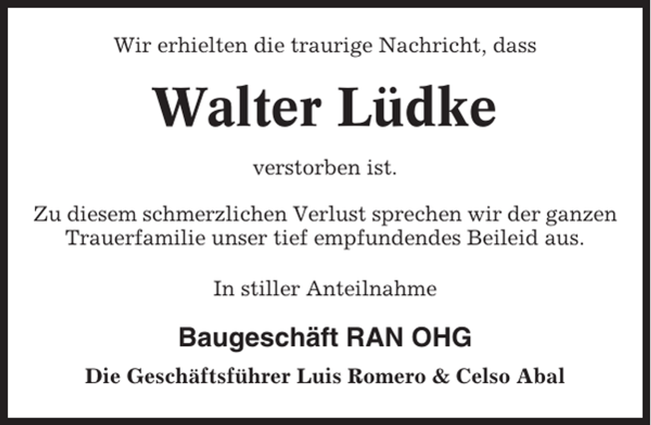 <p>Wir erhielten die traurige Nachricht, dass</p><p>Walter Lüdke<br />verstorben ist.<br />Zu diesem schmerzlichen Verlust sprechen wir der ganzen<br />Trauerfamilie unser tief empfundendes Beileid aus.<br />In stiller Anteilnahme</p><p>Baugeschäft RAN OHG<br />Die Geschäftsführer Luis Romero &amp; Celso Abal</p>