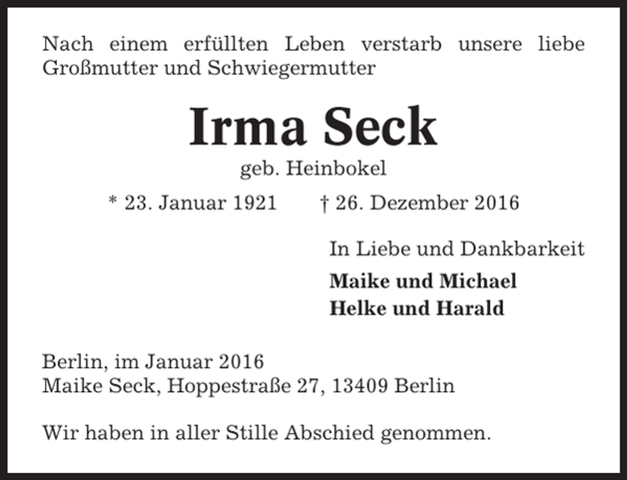 <p>Nach einem erfüllten Leben verstarb unsere liebe<br />Großmutter und Schwiegermutter</p><p>Irma Seck<br />geb. Heinbokel<br />* 23. Januar 1921</p><p>† 26. Dezember 2016<br />In Liebe und Dankbarkeit<br />Maike und Michael<br />Helke und Harald</p><p>Berlin, im Januar 2016<br />Maike Seck, Hoppestraße 27, 13409 Berlin<br />Wir haben in aller Stille Abschied genommen.</p>