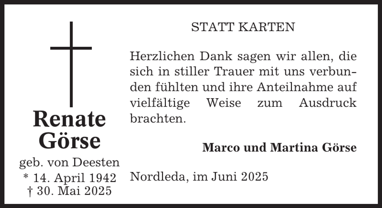 <p>STATT KARTEN</p><p>Renate<br />Görse</p><p>Herzlichen Dank sagen wir allen, die<br />sich in stiller Trauer mit uns verbunden fühlten und ihre Anteilnahme auf<br />vielfältige Weise zum Ausdruck<br />brachten.</p><p>Marco und Martina Görse<br />geb. von Deesten<br />* 14. April 1942 Nordleda, im Juni 2025<br />† 30. Mai 2025</p>