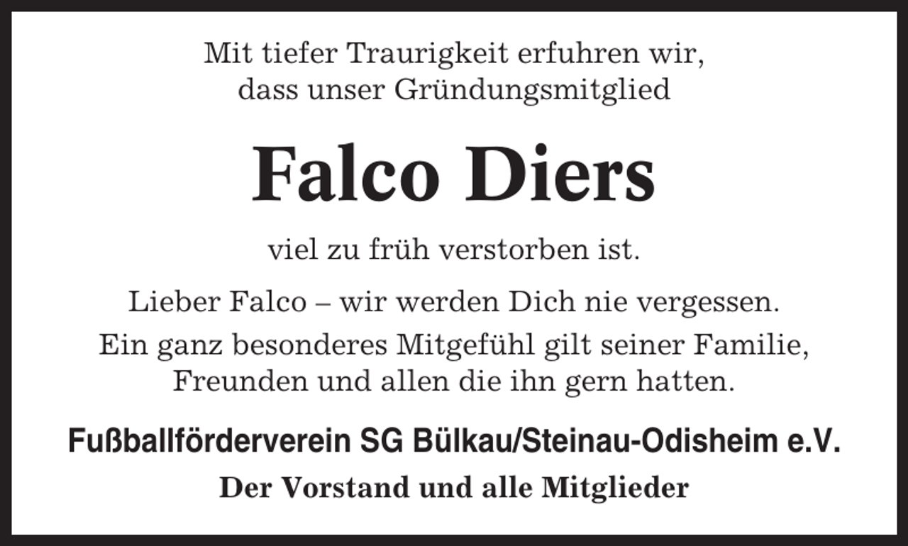 <p>Mit tiefer Traurigkeit erfuhren wir,<br />dass unser Gründungsmitglied</p><p>Falco Diers<br />viel zu früh verstorben ist.<br />Lieber Falco – wir werden Dich nie vergessen.<br />Ein ganz besonderes Mitgefühl gilt seiner Familie,<br />Freunden und allen die ihn gern hatten.</p><p>Fußballförderverein SG Bülkau/Steinau-Odisheim e.V.<br />Der Vorstand und alle Mitglieder</p>