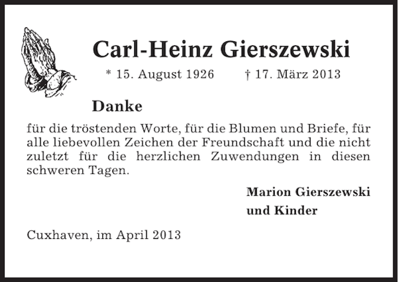 <p>Carl-Heinz Gierszewski<br />* 15. August 1926</p><p>† 17. März 2013</p><p>Danke<br />für die tröstenden Worte, für die Blumen und Briefe, für<br />alle liebevollen Zeichen der Freundschaft und die nicht<br />zuletzt für die herzlichen Zuwendungen in diesen<br />schweren Tagen.<br />Marion Gierszewski<br />und Kinder<br />Cuxhaven, im April 2013</p>