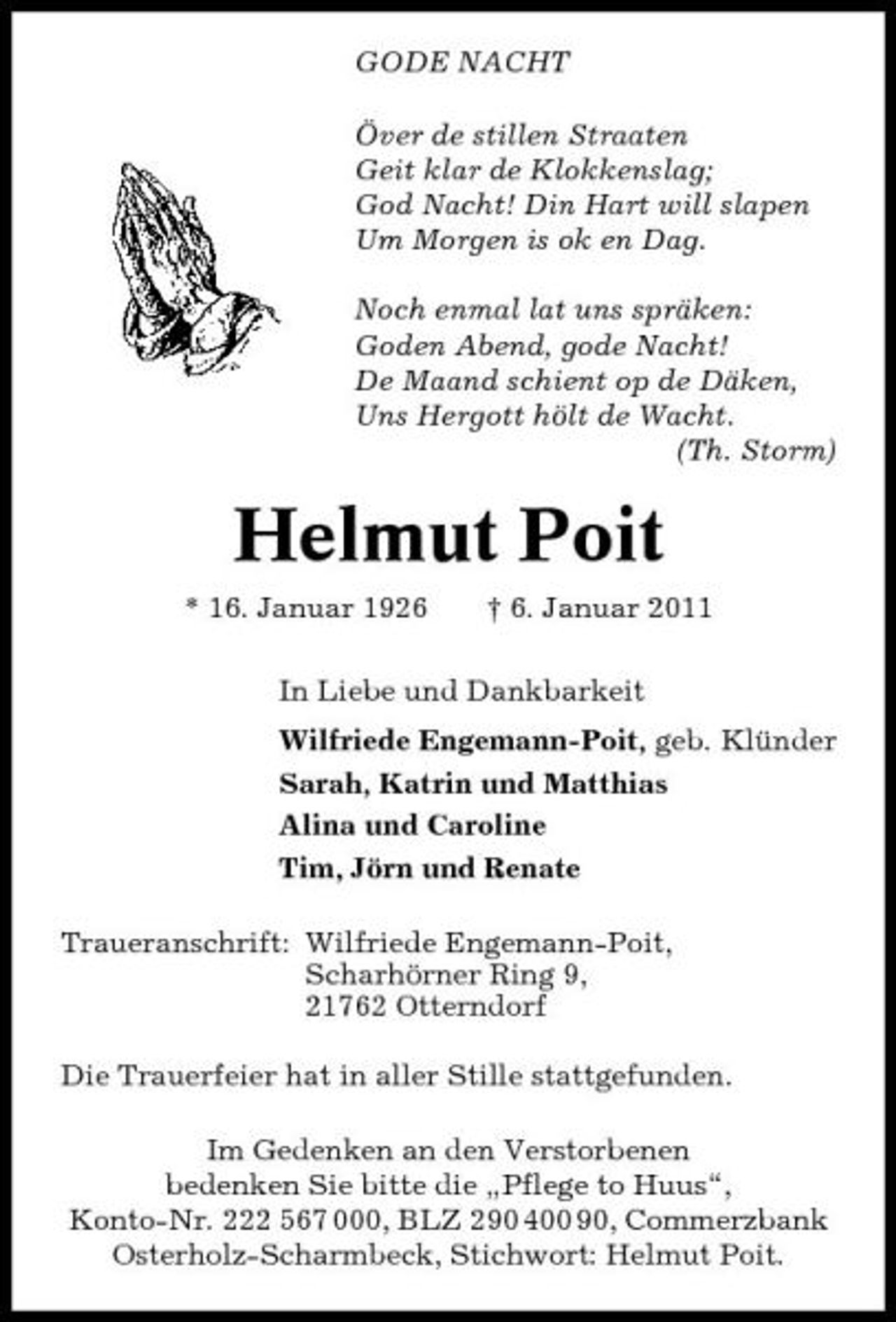 <p>GODE NACHT Över de stillen Straaten Geit klar de Klokkenslag; God Nacht! Din Hart will slapen Um Morgen is ok en Dag. Noch enmal lat uns spräken: Goden Abend, gode Nacht! De Maand schient op de Däken, Uns Hergott hölt de Wacht. (Th. Storm)</p><p>Helmut Poit<br />* 16. Januar 1926 † 6. Januar 2011 In Liebe und Dankbarkeit Wilfriede Engemann-Poit, geb. Klünder Sarah, Katrin und Matthias Alina und Caroline Tim, Jörn und Renate Traueranschrift: Wilfriede Engemann-Poit, Scharhörner Ring 9, 21762 Otterndorf Die Trauerfeier hat in aller Stille stattgefunden. Im Gedenken an den Verstorbenen bedenken Sie bitte die „Pflege to Huus“, Konto-Nr. 222 567 000, BLZ 290 400 90, Commerzbank Osterholz-Scharmbeck, Stichwort: Helmut Poit.</p>