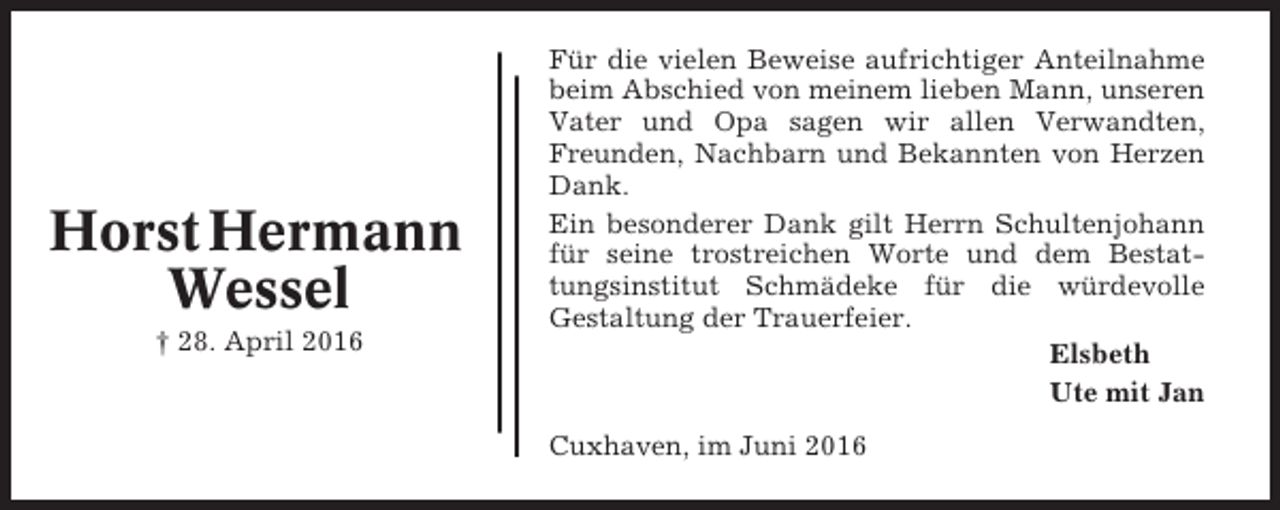 <p>Horst Hermann<br />Wessel<br />† 28. April 2016</p><p>Für die vielen Beweise aufrichtiger Anteilnahme<br />beim Abschied von meinem lieben Mann, unseren<br />Vater und Opa sagen wir allen Verwandten,<br />Freunden, Nachbarn und Bekannten von Herzen<br />Dank.<br />Ein besonderer Dank gilt Herrn Schultenjohann<br />für seine trostreichen Worte und dem Bestattungsinstitut Schmädeke für die würdevolle<br />Gestaltung der Trauerfeier.<br />Elsbeth<br />Ute mit Jan<br />Cuxhaven, im Juni 2016</p>