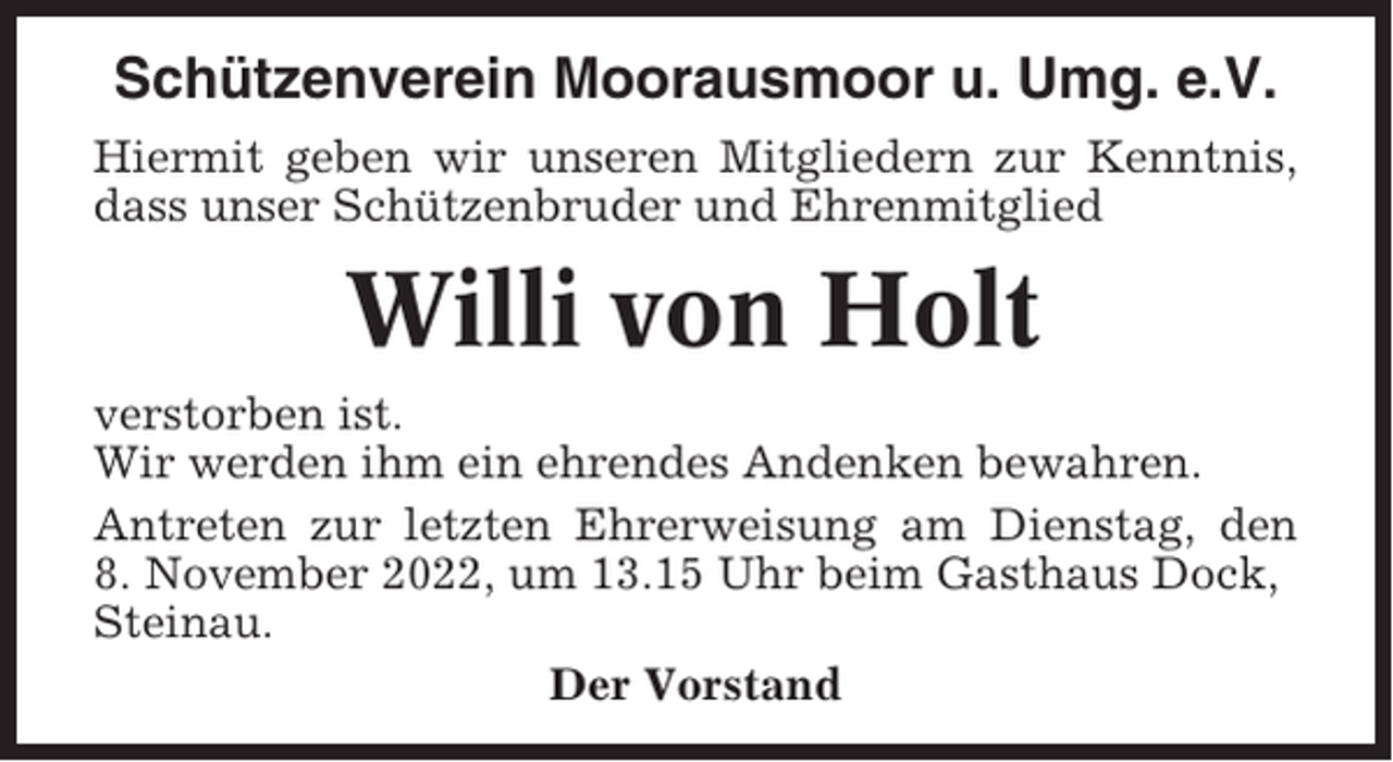 <p>Schützenverein Moorausmoor u. Umg. e.V.<br />Hiermit geben wir unseren Mitgliedern zur Kenntnis,<br />dass unser Schützenbruder und Ehrenmitglied</p><p>Willi von Holt<br />verstorben ist.<br />Wir werden ihm ein ehrendes Andenken bewahren.<br />Antreten zur letzten Ehrerweisung am Dienstag, den<br />8. November 2022, um 13.15 Uhr beim Gasthaus Dock,<br />Steinau.<br />Der Vorstand</p>