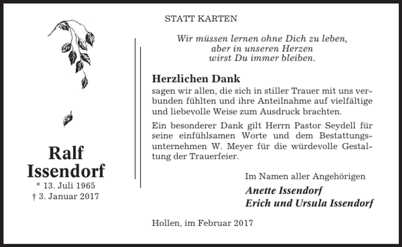 <p>STATT KARTEN</p><p>Wir müssen lernen ohne Dich zu leben,<br />aber in unseren Herzen<br />wirst Du immer bleiben.</p><p>Herzlichen Dank<br />sagen wir allen, die sich in stiller Trauer mit uns verbunden fühlten und ihre Anteilnahme auf vielfältige<br />und liebevolle Weise zum Ausdruck brachten.</p><p>Ralf<br />Issendorf<br />* 13. Juli 1965<br />† 3. Januar 2017</p><p>Ein besonderer Dank gilt Herrn Pastor Seydell für<br />seine einfühlsamen Worte und dem Bestattungsunternehmen W. Meyer für die würdevolle Gestaltung der Trauerfeier.<br />Im Namen aller Angehörigen</p><p>Anette Issendorf<br />Erich und Ursula Issendorf<br />Hollen, im Februar 2017</p>
