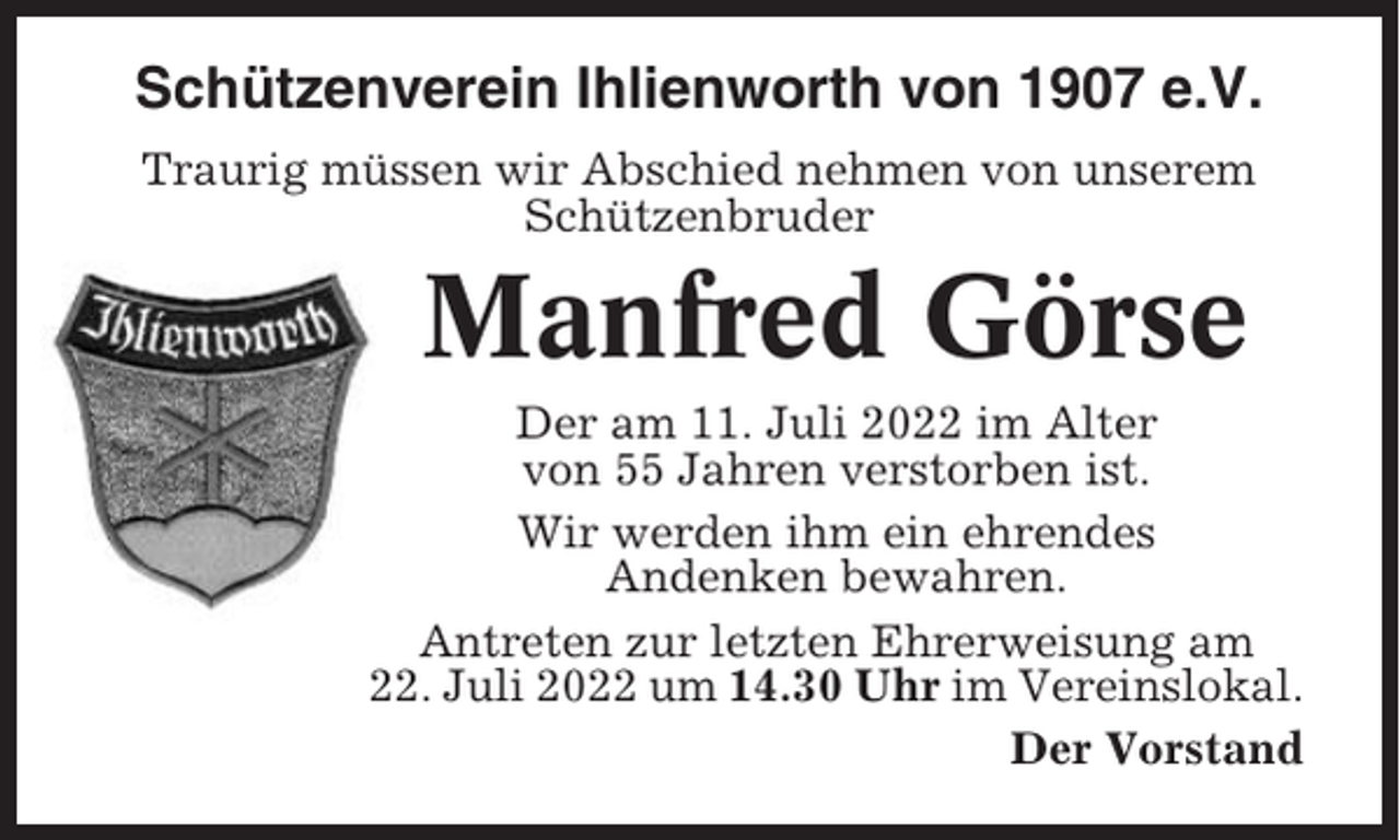 <p>Schützenverein Ihlienworth von 1907 e.V.<br />Traurig müssen wir Abschied nehmen von unserem<br />Schützenbruder</p><p>Manfred Görse<br />Der am 11. Juli 2022 im Alter<br />von 55 Jahren verstorben ist.<br />Wir werden ihm ein ehrendes<br />Andenken bewahren.<br />Antreten zur letzten Ehrerweisung am<br />22. Juli 2022 um 14.30 Uhr im Vereinslokal.<br />Der Vorstand</p>