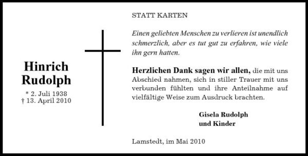 <p>STATT KARTEN</p><p>Einen geliebten Menschen zu verlieren ist unendlich schmerzlich, aber es tut gut zu erfahren, wie viele ihn gern hatten.</p><p>Hinrich Rudolph<br />* 2. Juli 1938 † 13. April 2010</p><p>Herzlichen Dank sagen wir allen, die mit uns<br />Abschied nahmen, sich in stiller Trauer mit uns verbunden fühlten und ihre Anteilnahme auf vielfältige Weise zum Ausdruck brachten. Gisela Rudolph und Kinder Lamstedt, im Mai 2010</p>