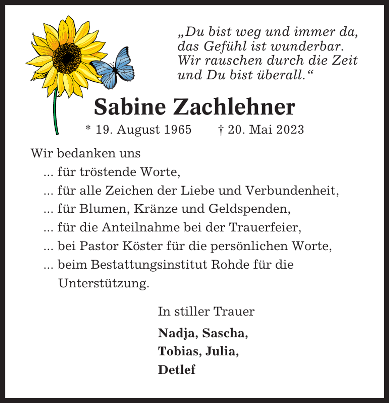 <p>„Du bist weg und immer da,<br />das Gefühl ist wunderbar.<br />Wir rauschen durch die Zeit<br />und Du bist überall.“</p><p>Sabine Zachlehner<br />* 19. August 1965</p><p>† 20. Mai 2023</p><p>Wir bedanken uns<br />... für tröstende Worte,<br />... für alle Zeichen der Liebe und Verbundenheit,<br />... für Blumen, Kränze und Geldspenden,<br />... für die Anteilnahme bei der Trauerfeier,<br />... bei Pastor Köster für die persönlichen Worte,<br />... beim Bestattungsinstitut Rohde für die<br />Unterstützung.<br />In stiller Trauer<br />Nadja, Sascha,<br />Tobias, Julia,<br />Detlef</p>