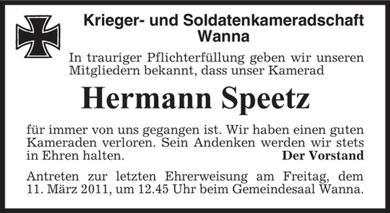 <p>Krieger- und Soldatenkameradschaft Wanna<br />In trauriger Pflichterfüllung geben wir unseren Mitgliedern bekannt, dass unser Kamerad</p><p>Hermann Speetz<br />für immer von uns gegangen ist. Wir haben einen guten Kameraden verloren. Sein Andenken werden wir stets in Ehren halten. Der Vorstand Antreten zur letzten Ehrerweisung am Freitag, dem 11. März 2011, um 12.45 Uhr beim Gemeindesaal Wanna.</p>