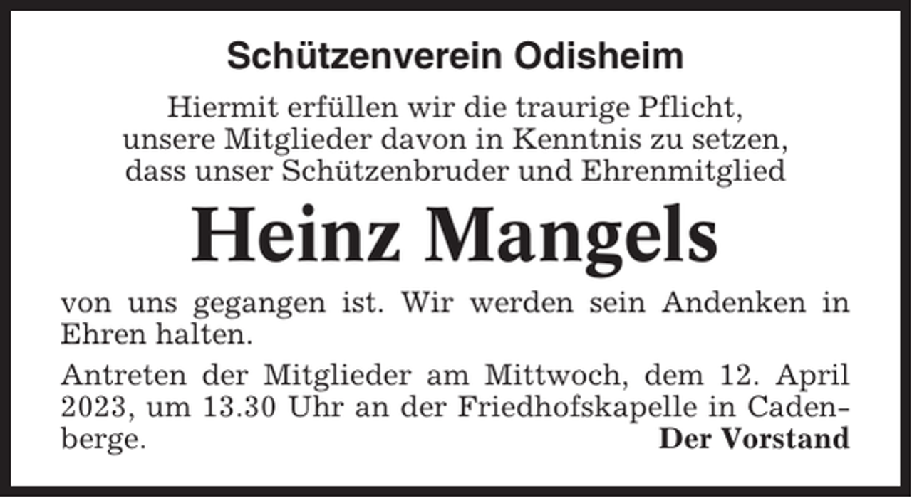 <p>Schützenverein Odisheim<br />Hiermit erfüllen wir die traurige Pflicht,<br />unsere Mitglieder davon in Kenntnis zu setzen,<br />dass unser Schützenbruder und Ehrenmitglied</p><p>Heinz Mangels<br />von uns gegangen ist. Wir werden sein Andenken in<br />Ehren halten.<br />Antreten der Mitglieder am Mittwoch, dem 12. April<br />2023, um 13.30 Uhr an der Friedhofskapelle in Cadenberge.<br />Der Vorstand</p>