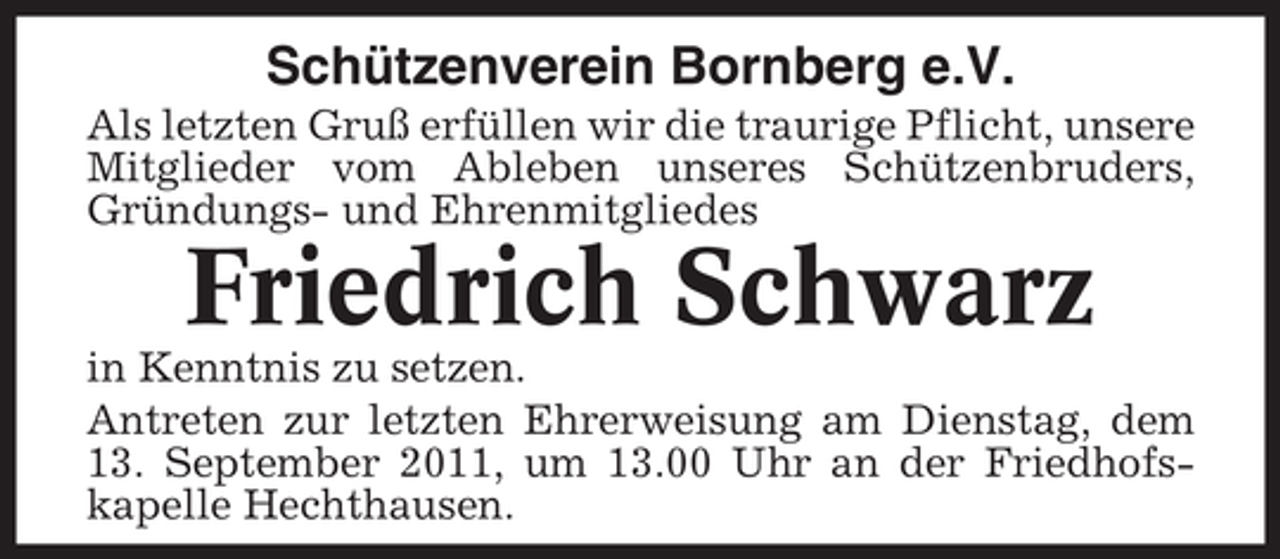 <p>Schützenverein Bornberg e.V.<br />Als letzten Gruß erfüllen wir die traurige Pflicht, unsere<br />Mitglieder vom Ableben unseres Schützenbruders,<br />Gründungs- und Ehrenmitgliedes</p><p>Friedrich Schwarz<br />in Kenntnis zu setzen.<br />Antreten zur letzten Ehrerweisung am Dienstag, dem<br />13. September 2011, um 13.00 Uhr an der Friedhofskapelle Hechthausen.</p>
