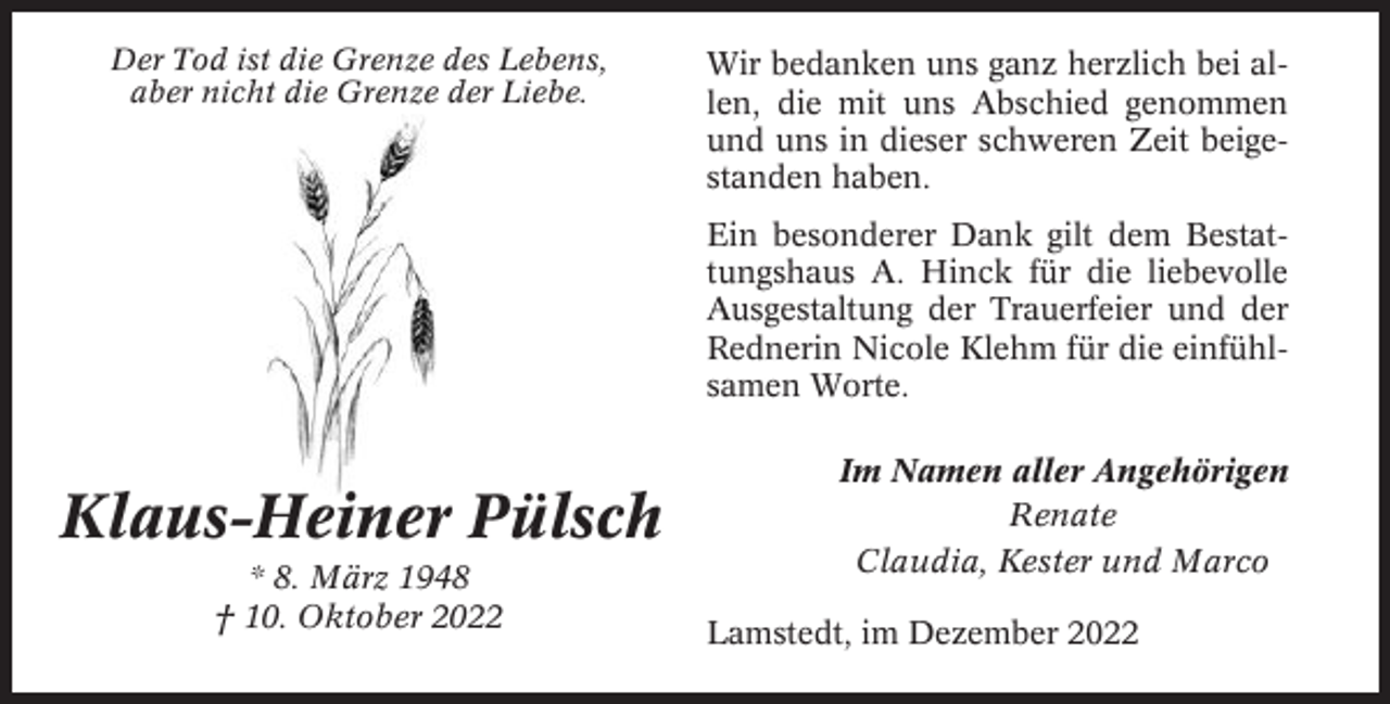 <p>Der Tod ist die Grenze des Lebens,<br />aber nicht die Grenze der Liebe.</p><p>Wir bedanken uns ganz herzlich bei allen, die mit uns Abschied genommen<br />und uns in dieser schweren Zeit beigestanden haben.<br />Ein besonderer Dank gilt dem Bestattungshaus A. Hinck für die liebevolle<br />Ausgestaltung der Trauerfeier und der<br />Rednerin Nicole Klehm für die einfühlsamen Worte.</p><p>Klaus-Heiner Pülsch<br />* 8. März 1948<br />† 10. Oktober 2022</p><p>Im Namen aller Angehörigen<br />Renate<br />Claudia, Kester und Marco<br />Lamstedt, im Dezember 2022</p>