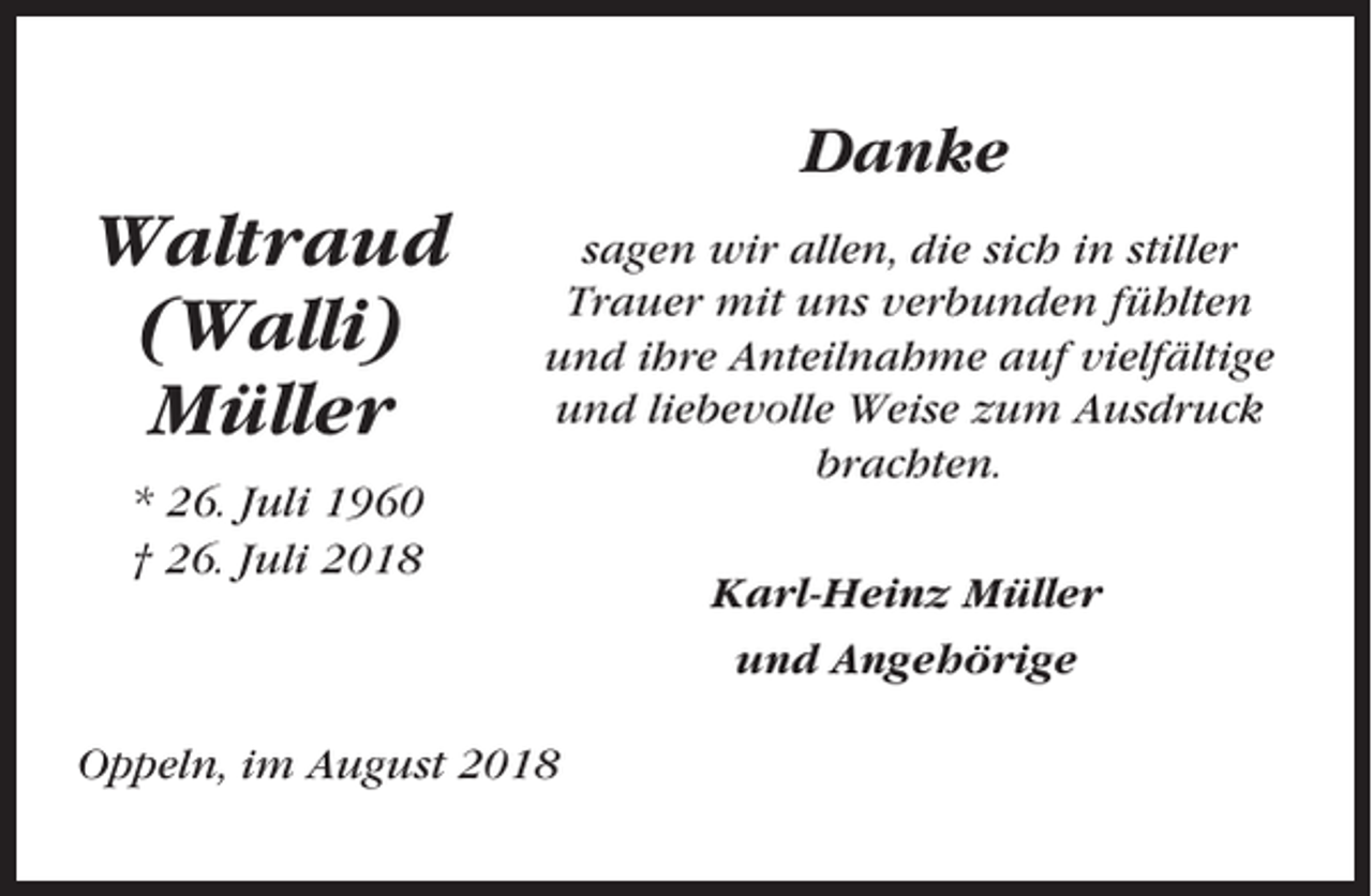 <p>Danke</p><p>Waltraud<br />(Walli)<br />Müller</p><p>sagen wir allen, die sich in stiller<br />Trauer mit uns verbunden fühlten<br />und ihre Anteilnahme auf vielfältige<br />und liebevolle Weise zum Ausdruck<br />brachten.</p><p>* 26. Juli 1960<br />† 26. Juli 2018</p><p>Oppeln, im August 2018</p><p>Karl-Heinz Müller<br />und Angehörige</p>