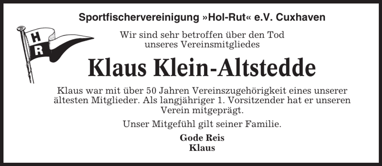 <p>Sportfischervereinigung »Hol-Rut« e.V. Cuxhaven<br />Wir sind sehr betroffen über den Tod<br />unseres Vereinsmitgliedes</p><p>Klaus Klein-Altstedde<br />Klaus war mit über 50 Jahren Vereinszugehörigkeit eines unserer<br />ältesten Mitglieder. Als langjähriger 1. Vorsitzender hat er unseren<br />Verein mitgeprägt.<br />Unser Mitgefühl gilt seiner Familie.<br />Gode Reis<br />Klaus</p>