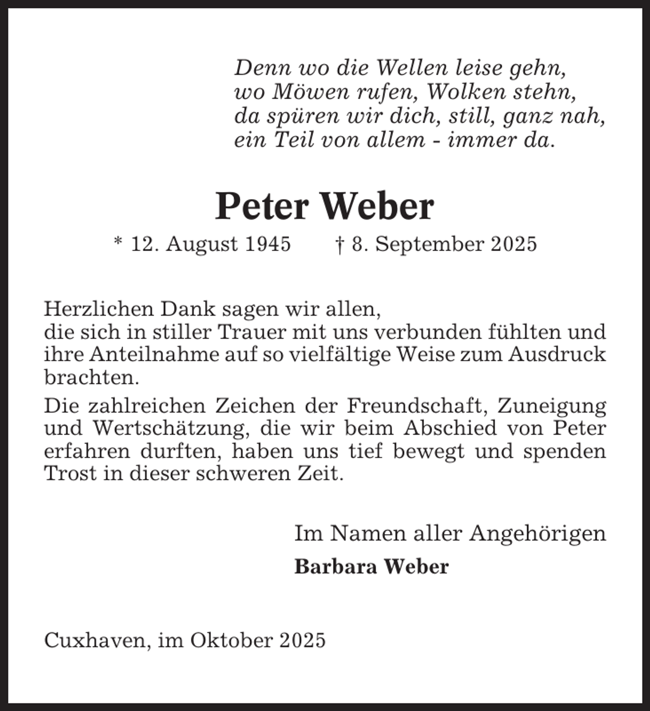 <p>Denn wo die Wellen leise gehn,<br />wo Möwen rufen, Wolken stehn,<br />da spüren wir dich, still, ganz nah,<br />ein Teil von allem - immer da.</p><p>Peter Weber<br />* 12. August 1945</p><p>† 8. September 2025</p><p>Herzlichen Dank sagen wir allen,<br />die sich in stiller Trauer mit uns verbunden fühlten und<br />ihre Anteilnahme auf so vielfältige Weise zum Ausdruck<br />brachten.<br />Die zahlreichen Zeichen der Freundschaft, Zuneigung<br />und Wertschätzung, die wir beim Abschied von Peter<br />erfahren durften, haben uns tief bewegt und spenden<br />Trost in dieser schweren Zeit.</p><p>Im Namen aller Angehörigen<br />Barbara Weber</p><p>Cuxhaven, im Oktober 2025</p>
