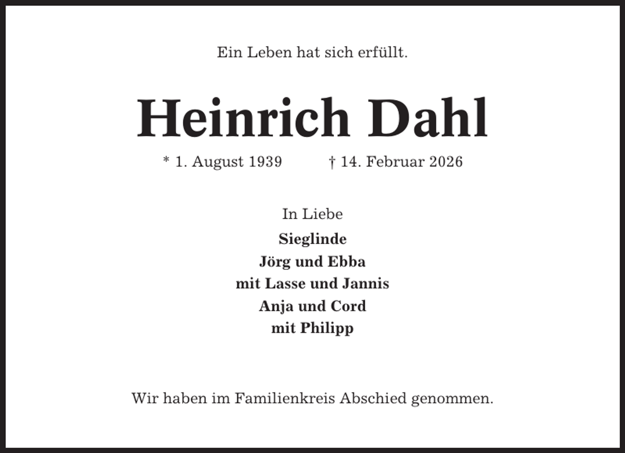 <p>Ein Leben hat sich erfüllt.</p><p>Heinrich Dahl<br />* 1. August 1939</p><p>† 14. Februar 2026</p><p>In Liebe<br />Sieglinde<br />Jörg und Ebba<br />mit Lasse und Jannis<br />Anja und Cord<br />mit Philipp</p><p>Wir haben im Familienkreis Abschied genommen.</p>
