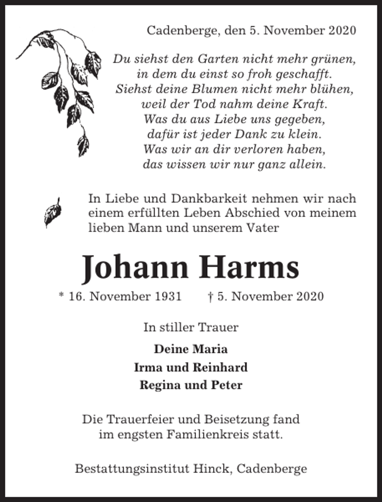 <p>Cadenberge, den 5. November 2020<br />Du siehst den Garten nicht mehr grünen,<br />in dem du einst so froh geschafft.<br />Siehst deine Blumen nicht mehr blühen,<br />weil der Tod nahm deine Kraft.<br />Was du aus Liebe uns gegeben,<br />dafür ist jeder Dank zu klein.<br />Was wir an dir verloren haben,<br />das wissen wir nur ganz allein.<br />In Liebe und Dankbarkeit nehmen wir nach<br />einem erfüllten Leben Abschied von meinem<br />lieben Mann und unserem Vater</p><p>Johann Harms<br />* 16. November 1931</p><p>† 5. November 2020</p><p>In stiller Trauer<br />Deine Maria<br />Irma und Reinhard<br />Regina und Peter<br />Die Trauerfeier und Beisetzung fand<br />im engsten Familienkreis statt.<br />Bestattungsinstitut Hinck, Cadenberge</p>