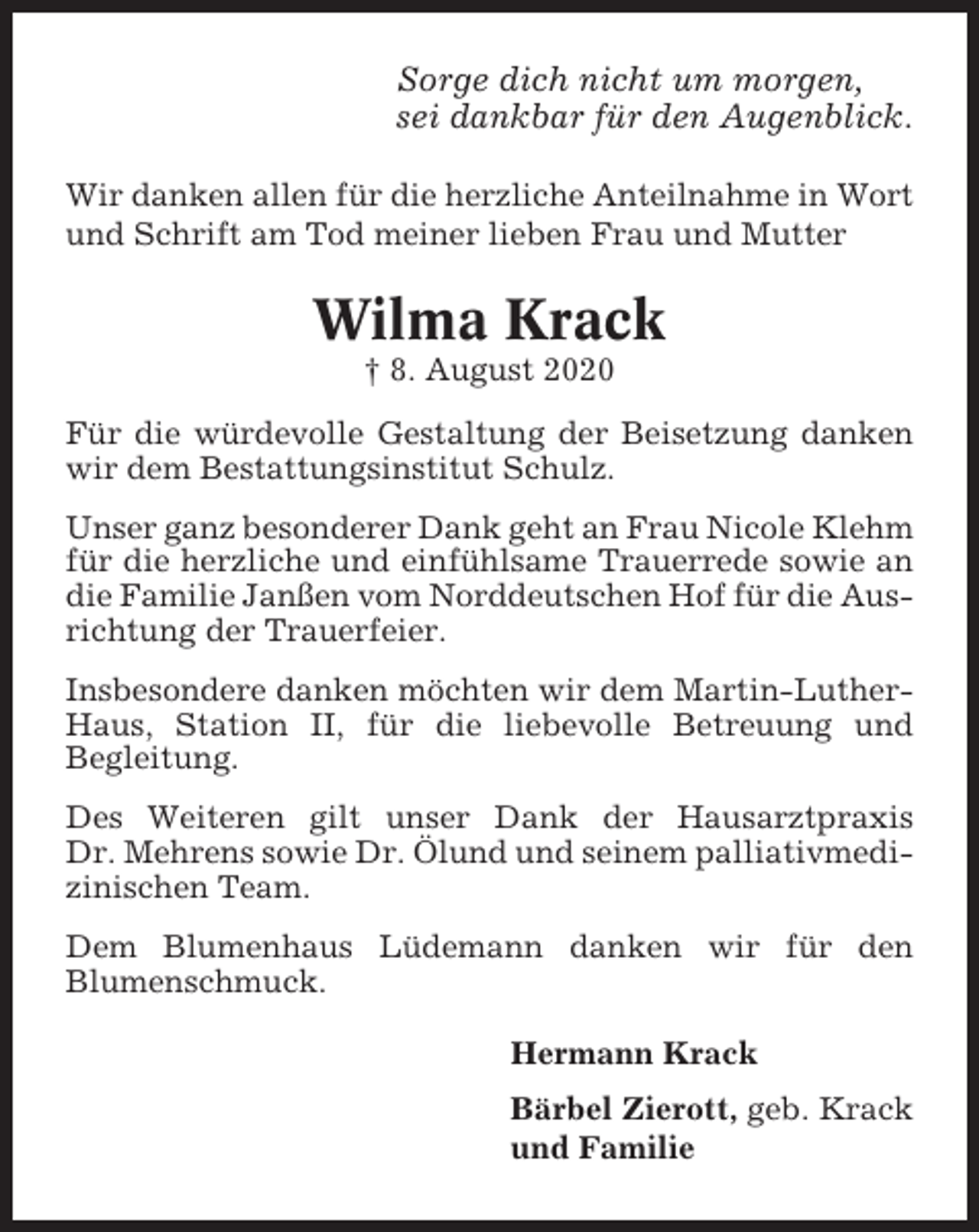 <p>Sorge dich nicht um morgen,<br />sei dankbar für den Augenblick.<br />Wir danken allen für die herzliche Anteilnahme in Wort<br />und Schrift am Tod meiner lieben Frau und Mutter</p><p>Wilma Krack<br />† 8. August 2020<br />Für die würdevolle Gestaltung der Beisetzung danken<br />wir dem Bestattungsinstitut Schulz.<br />Unser ganz besonderer Dank geht an Frau Nicole Klehm<br />für die herzliche und einfühlsame Trauerrede sowie an<br />die Familie Janßen vom Norddeutschen Hof für die Ausrichtung der Trauerfeier.<br />Insbesondere danken möchten wir dem Martin-LutherHaus, Station II, für die liebevolle Betreuung und<br />Begleitung.<br />Des Weiteren gilt unser Dank der Hausarztpraxis<br />Dr. Mehrens sowie Dr. Ölund und seinem palliativmedizinischen Team.<br />Dem Blumenhaus Lüdemann danken wir für den<br />Blumenschmuck.<br />Hermann Krack<br />Bärbel Zierott, geb. Krack<br />und Familie</p>