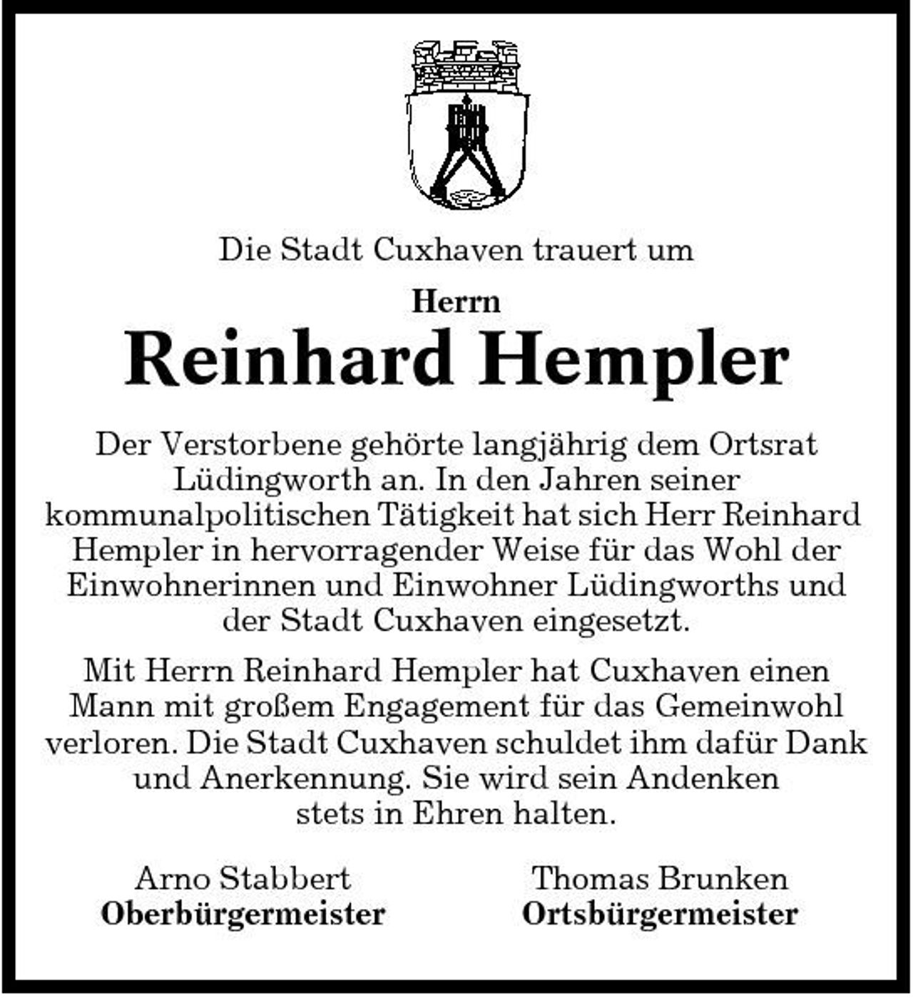 <p>Die Stadt Cuxhaven trauert um Herrn</p><p>Reinhard Hempler<br />Der Verstorbene gehörte langjährig dem Ortsrat Lüdingworth an. In den Jahren seiner kommunalpolitischen Tätigkeit hat sich Herr Reinhard Hempler in hervorragender Weise für das Wohl der Einwohnerinnen und Einwohner Lüdingworths und der Stadt Cuxhaven eingesetzt. Mit Herrn Reinhard Hempler hat Cuxhaven einen Mann mit großem Engagement für das Gemeinwohl verloren. Die Stadt Cuxhaven schuldet ihm dafür Dank und Anerkennung. Sie wird sein Andenken stets in Ehren halten. Arno Stabbert Oberbürgermeister Thomas Brunken Ortsbürgermeister</p>