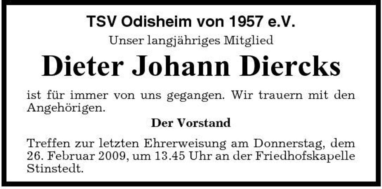 <p>TSV Odisheim von 1957 e.V.<br />Unser langjähriges Mitglied</p><p>Dieter Johann Diercks<br />ist für immer von uns gegangen. Wir trauern mit den Angehörigen. Der Vorstand Treffen zur letzten Ehrerweisung am Donnerstag, dem 26. Februar 2009, um 13.45 Uhr an der Friedhofskapelle Stinstedt.</p>