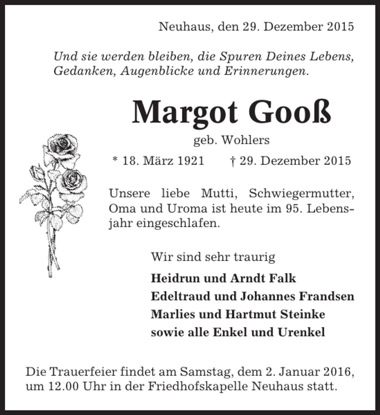 <p>Neuhaus, den 29. Dezember 2015<br />Und sie werden bleiben, die Spuren Deines Lebens,<br />Gedanken, Augenblicke und Erinnerungen.</p><p>Margot Gooß<br />geb. Wohlers<br />* 18. März 1921</p><p>† 29. Dezember 2015</p><p>Unsere liebe Mutti, Schwiegermutter,<br />Oma und Uroma ist heute im 95. Lebensjahr eingeschlafen.<br />Wir sind sehr traurig<br />Heidrun und Arndt Falk<br />Edeltraud und Johannes Frandsen<br />Marlies und Hartmut Steinke<br />sowie alle Enkel und Urenkel<br />Die Trauerfeier findet am Samstag, dem 2. Januar 2016,<br />um 12.00 Uhr in der Friedhofskapelle Neuhaus statt.</p>