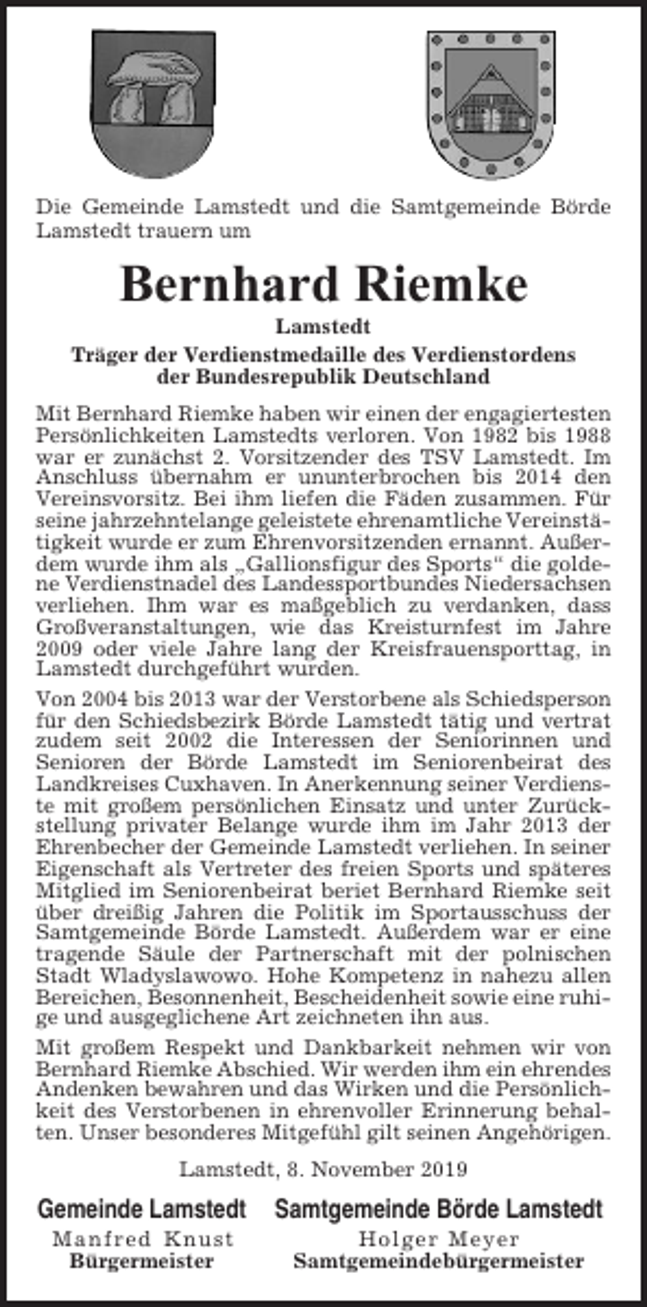 <p>Die Gemeinde Lamstedt und die Samtgemeinde Börde<br />Lamstedt trauern um</p><p>Bernhard Riemke<br />Lamstedt<br />Träger der Verdienstmedaille des Verdienstordens<br />der Bundesrepublik Deutschland<br />Mit Bernhard Riemke haben wir einen der engagiertesten<br />Persönlichkeiten Lamstedts verloren. Von 1982 bis 1988<br />war er zunächst 2. Vorsitzender des TSV Lamstedt. Im<br />Anschluss übernahm er ununterbrochen bis 2014 den<br />Vereinsvorsitz. Bei ihm liefen die Fäden zusammen. Für<br />seine jahrzehntelange geleistete ehrenamtliche Vereinstätigkeit wurde er zum Ehrenvorsitzenden ernannt. Außerdem wurde ihm als „Gallionsfigur des Sports“ die goldene Verdienstnadel des Landessportbundes Niedersachsen<br />verliehen. Ihm war es maßgeblich zu verdanken, dass<br />Großveranstaltungen, wie das Kreisturnfest im Jahre<br />2009 oder viele Jahre lang der Kreisfrauensporttag, in<br />Lamstedt durchgeführt wurden.<br />Von 2004 bis 2013 war der Verstorbene als Schiedsperson<br />für den Schiedsbezirk Börde Lamstedt tätig und vertrat<br />zudem seit 2002 die Interessen der Seniorinnen und<br />Senioren der Börde Lamstedt im Seniorenbeirat des<br />Landkreises Cuxhaven. In Anerkennung seiner Verdienste mit großem persönlichen Einsatz und unter Zurückstellung privater Belange wurde ihm im Jahr 2013 der<br />Ehrenbecher der Gemeinde Lamstedt verliehen. In seiner<br />Eigenschaft als Vertreter des freien Sports und späteres<br />Mitglied im Seniorenbeirat beriet Bernhard Riemke seit<br />über dreißig Jahren die Politik im Sportausschuss der<br />Samtgemeinde Börde Lamstedt. Außerdem war er eine<br />tragende Säule der Partnerschaft mit der polnischen<br />Stadt Wladyslawowo. Hohe Kompetenz in nahezu allen<br />Bereichen, Besonnenheit, Bescheidenheit sowie eine ruhige und ausgeglichene Art zeichneten ihn aus.<br />Mit großem Respekt und Dankbarkeit nehmen wir von<br />Bernhard Riemke Abschied. Wir werden ihm ein ehrendes<br />Andenken bewahren und das Wirken und die Persönlichkeit des Verstorbenen in ehrenvoller Erinnerung behalten. Unser besonderes Mitgefühl gilt seinen Angehörigen.<br />Lamstedt, 8. November 2019</p><p>Gemeinde Lamstedt</p><p>Samtgemeinde Börde Lamstedt</p><p>Manfred Knust<br />Bürgermeister</p><p>Holger Meyer<br />Samtgemeindebürgermeister</p>