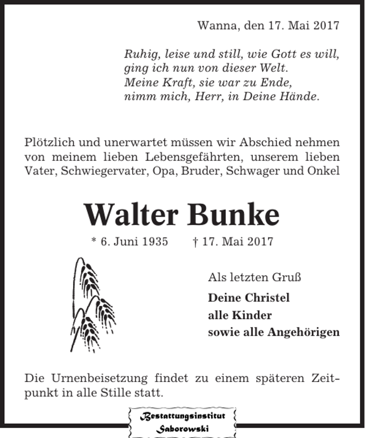 <p>Wanna, den 17. Mai 2017<br />Ruhig, leise und still, wie Gott es will,<br />ging ich nun von dieser Welt.<br />Meine Kraft, sie war zu Ende,<br />nimm mich, Herr, in Deine Hände.</p><p>Plötzlich und unerwartet müssen wir Abschied nehmen<br />von meinem lieben Lebensgefährten, unserem lieben<br />Vater, Schwiegervater, Opa, Bruder, Schwager und Onkel</p><p>Walter Bunke<br />* 6. Juni 1935</p><p>† 17. Mai 2017<br />Als letzten Gruß<br />Deine Christel<br />alle Kinder<br />sowie alle Angehörigen</p><p>Die Urnenbeisetzung findet zu einem späteren Zeitpunkt in alle Stille statt.</p>