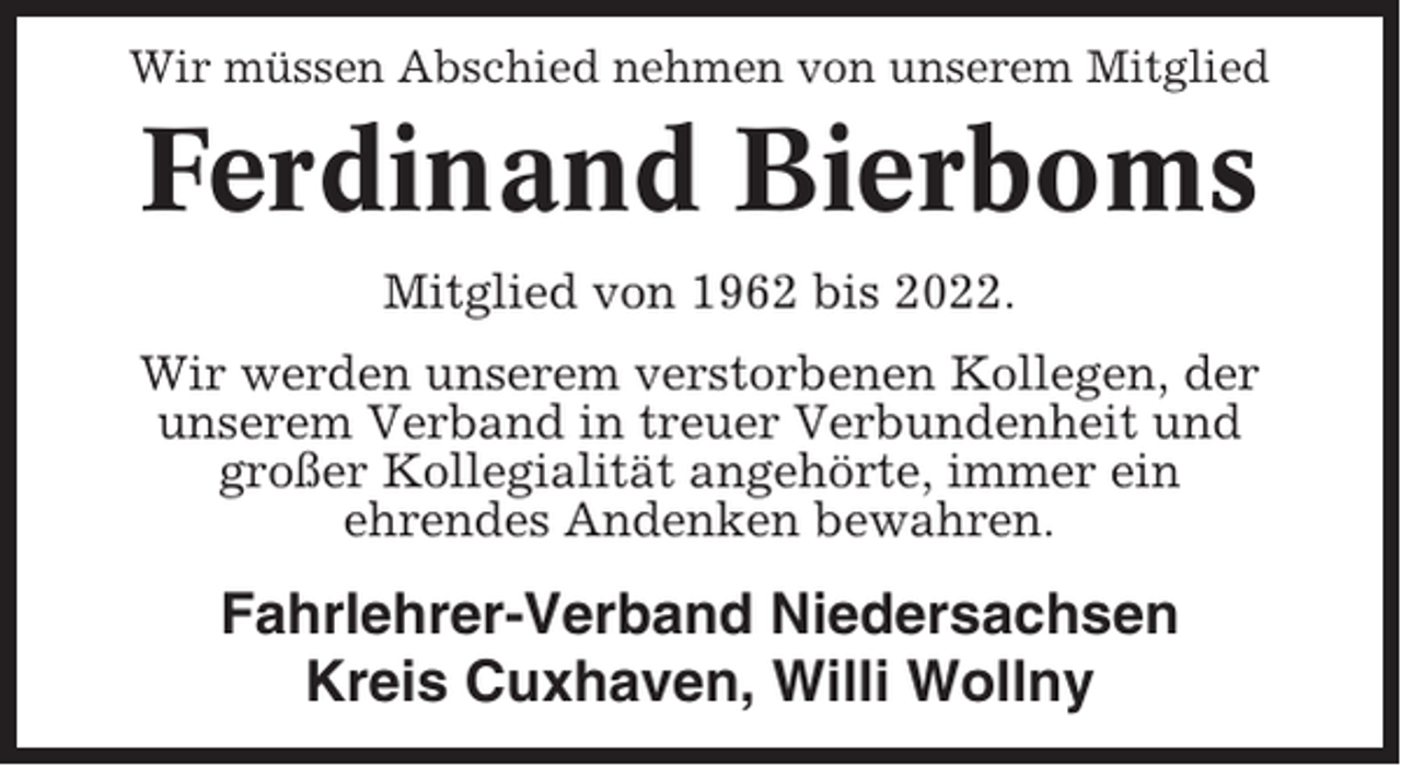 <p>Wir müssen Abschied nehmen von unserem Mitglied</p><p>Ferdinand Bierboms<br />Mitglied von 1962 bis 2022.<br />Wir werden unserem verstorbenen Kollegen, der<br />unserem Verband in treuer Verbundenheit und<br />großer Kollegialität angehörte, immer ein<br />ehrendes Andenken bewahren.</p><p>Fahrlehrer-Verband Niedersachsen<br />Kreis Cuxhaven, Willi Wollny</p>
