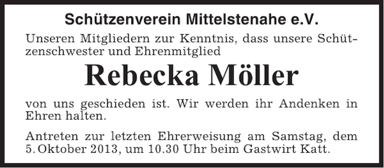 <p>Schützenverein Mittelstenahe e.V.<br />Unseren Mitgliedern zur Kenntnis, dass unsere Schützenschwester und Ehrenmitglied</p><p>Rebecka Möller<br />von uns geschieden ist. Wir werden ihr Andenken in<br />Ehren halten.<br />Antreten zur letzten Ehrerweisung am Samstag, dem<br />5. Oktober 2013, um 10.30 Uhr beim Gastwirt Katt.</p>