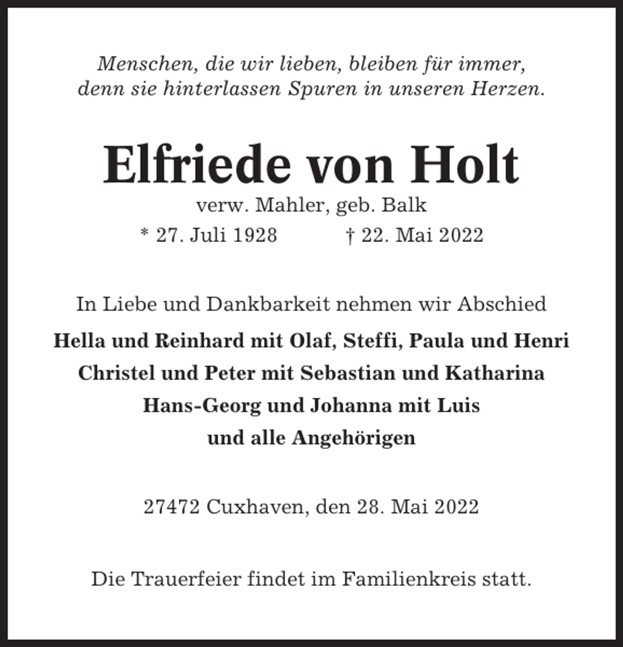 <p>Menschen, die wir lieben, bleiben für immer,<br />denn sie hinterlassen Spuren in unseren Herzen.</p><p>Elfriede von Holt<br />verw. Mahler, geb. Balk<br />* 27. Juli 1928<br />† 22. Mai 2022<br />In Liebe und Dankbarkeit nehmen wir Abschied<br />Hella und Reinhard mit Olaf, Steffi, Paula und Henri<br />Christel und Peter mit Sebastian und Katharina<br />Hans-Georg und Johanna mit Luis<br />und alle Angehörigen<br />27472 Cuxhaven, den 28. Mai 2022</p><p>Die Trauerfeier findet im Familienkreis statt.</p>