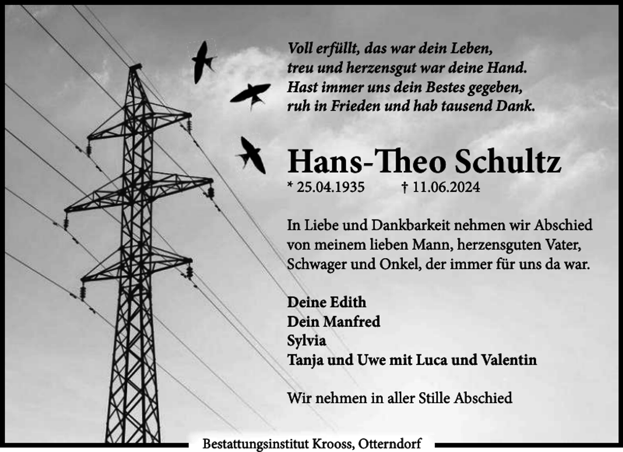 <p>Voll erfüllt, das war dein Leben,<br />treu und herzensgut war deine Hand.<br />Hast immer uns dein Bestes gegeben,<br />ruh in Frieden und hab tausend Dank.</p><p>Hans-Theo Schultz</p><p>* 25.04.1935</p><p>† 11.06.2024</p><p>In Liebe und Dankbarkeit nehmen wir Abschied<br />von meinem lieben Mann, herzensguten Vater,<br />Schwager und Onkel, der immer für uns da war.<br />Deine Edith<br />Dein Manfred<br />Sylvia<br />Tanja und Uwe mit Luca und Valentin<br />Wir nehmen in aller Stille Abschied<br />Bestattungsinstitut Krooss, Otterndorf</p>
