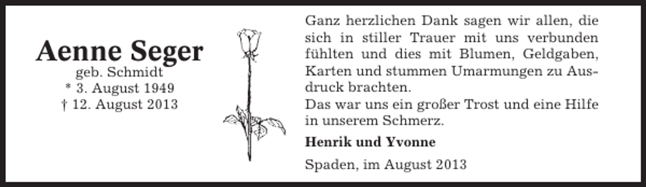 <p>Aenne Seger<br />geb. Schmidt<br />* 3. August 1949<br />† 12. August 2013</p><p>Ganz herzlichen Dank sagen wir allen, die<br />sich in stiller Trauer mit uns verbunden<br />fühlten und dies mit Blumen, Geldgaben,<br />Karten und stummen Umarmungen zu Ausdruck brachten.<br />Das war uns ein großer Trost und eine Hilfe<br />in unserem Schmerz.<br />Henrik und Yvonne<br />Spaden, im August 2013</p>