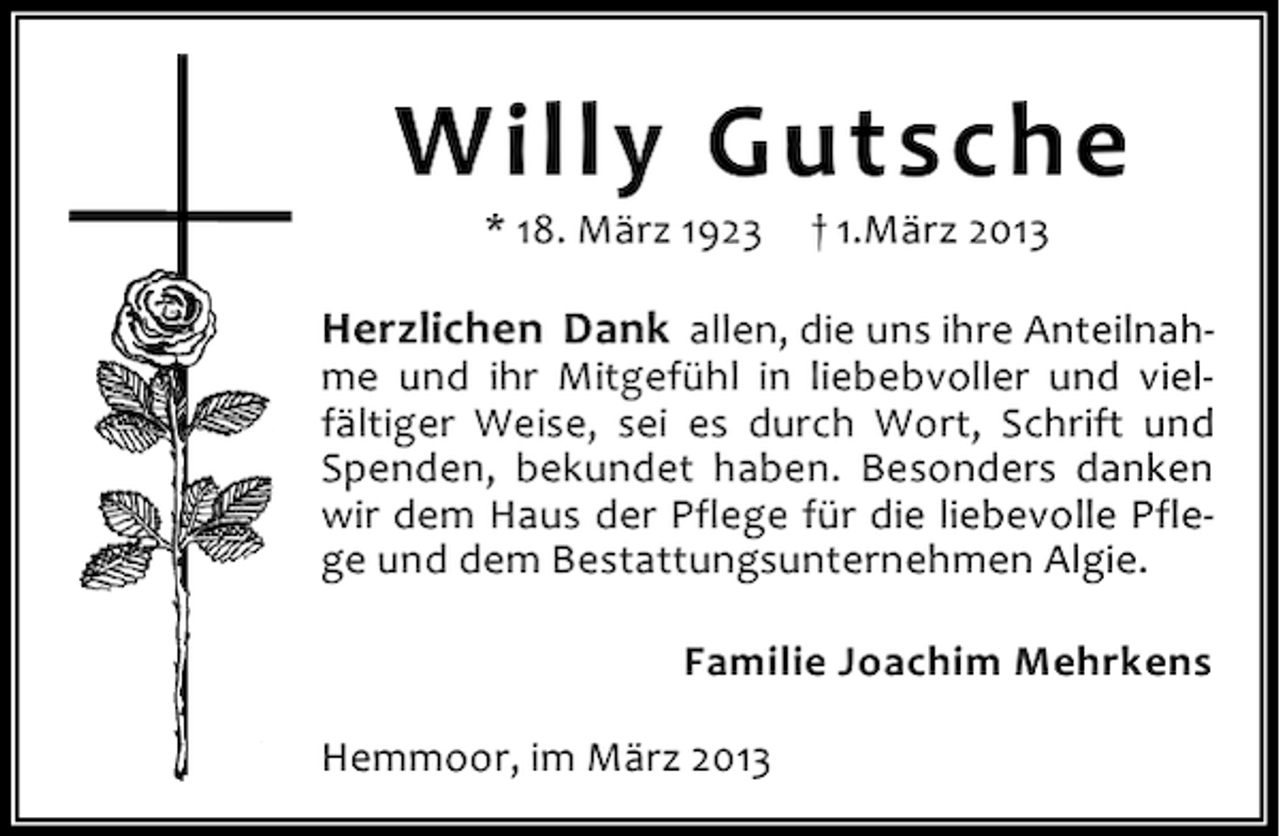 <p>Willy Gutsche<br />* 18. März 1923</p><p>† 1.März 2013</p><p>Herzlichen Dank allen, die uns ihre Anteilnahme und ihr Mitgefühl in liebebvoller und vielfältiger Weise, sei es durch Wort, Schrift und<br />Spenden, bekundet haben. Besonders danken<br />wir dem Haus der Pflege für die liebevolle Pflege und dem Bestattungsunternehmen Algie.<br />Familie Joachim Mehrkens<br />Hemmoor, im März 2013</p>