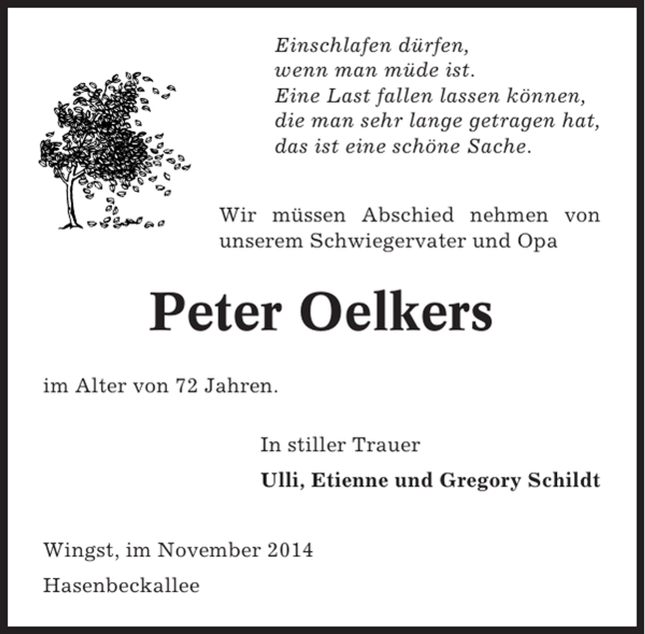 <p>Einschlafen dürfen,<br />wenn man müde ist.<br />Eine Last fallen lassen können,<br />die man sehr lange getragen hat,<br />das ist eine schöne Sache.<br />Wir müssen Abschied nehmen von<br />unserem Schwiegervater und Opa</p><p>Peter Oelkers<br />im Alter von 72 Jahren.<br />In stiller Trauer<br />Ulli, Etienne und Gregory Schildt<br />Wingst, im November 2014<br />Hasenbeckallee</p>