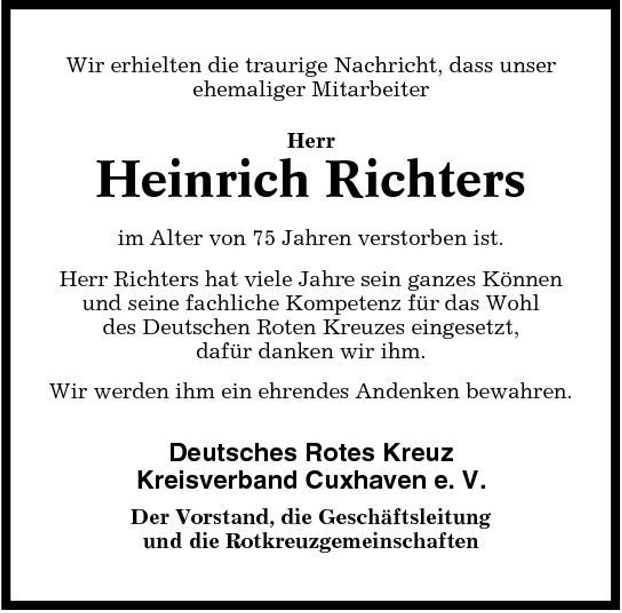 <p>Wir erhielten die traurige Nachricht, dass unser ehemaliger Mitarbeiter Herr</p><p>Heinrich Richters<br />im Alter von 75 Jahren verstorben ist. Herr Richters hat viele Jahre sein ganzes Können und seine fachliche Kompetenz für das Wohl des Deutschen Roten Kreuzes eingesetzt, dafür danken wir ihm. Wir werden ihm ein ehrendes Andenken bewahren.</p><p>Deutsches Rotes Kreuz Kreisverband Cuxhaven e. V.<br />Der Vorstand, die Geschäftsleitung und die Rotkreuzgemeinschaften</p>