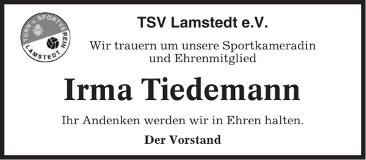 <p>TSV Lamstedt e.V.<br />Wir trauern um unsere Sportkameradin<br />und Ehrenmitglied</p><p>Irma Tiedemann<br />Ihr Andenken werden wir in Ehren halten.<br />Der Vorstand</p>