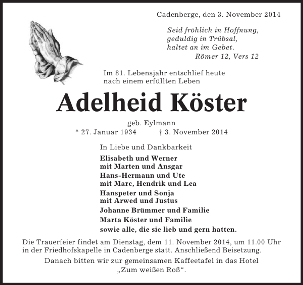 <p>Cadenberge, den 3. November 2014<br />Seid fröhlich in Hoffnung,<br />geduldig in Trübsal,<br />haltet an im Gebet.<br />Römer 12, Vers 12<br />Im 81. Lebensjahr entschlief heute<br />nach einem erfüllten Leben</p><p>Adelheid Köster<br />geb. Eylmann<br />* 27. Januar 1934<br />† 3. November 2014<br />In Liebe und Dankbarkeit<br />Elisabeth und Werner<br />mit Marten und Ansgar<br />Hans-Hermann und Ute<br />mit Marc, Hendrik und Lea<br />Hanspeter und Sonja<br />mit Arwed und Justus<br />Johanne Brümmer und Familie<br />Marta Köster und Familie<br />sowie alle, die sie lieb und gern hatten.<br />Die Trauerfeier findet am Dienstag, dem 11. November 2014, um 11.00 Uhr<br />in der Friedhofskapelle in Cadenberge statt. Anschließend Beisetzung.<br />Danach bitten wir zur gemeinsamen Kaffeetafel in das Hotel<br />„Zum weißen Roß“.</p>