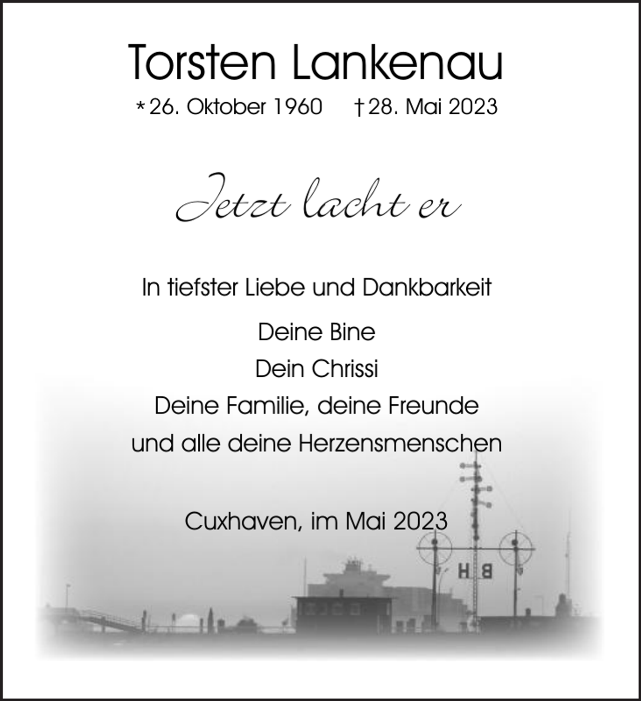 <p>Torsten Lankenau<br />* 26. Oktober 1960</p><p>† 28. Mai 2023</p><p>Jetzt lacht er<br />In tiefster Liebe und Dankbarkeit<br />Deine Bine<br />Dein Chrissi<br />Deine Familie, deine Freunde<br />und alle deine Herzensmenschen<br />Cuxhaven, im Mai 2023</p>