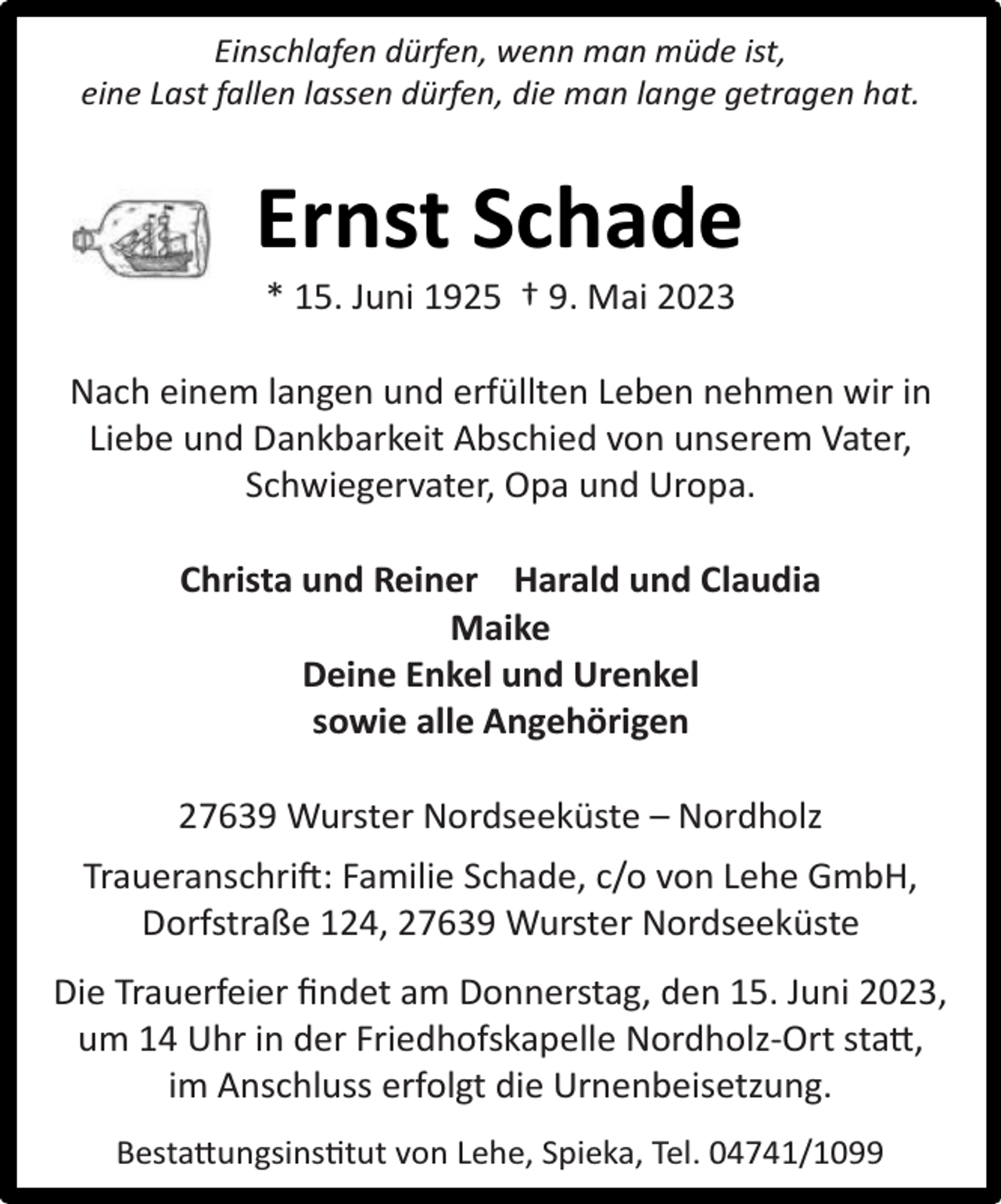 <p>Einschlafen dürfen, wenn man müde ist,<br />eine Last fallen lassen dürfen, die man lange getragen hat.</p><p>Ernst Schade<br />* 15. Juni 1925 † 9. Mai 2023</p><p>Nach einem langen und erfüllten Leben nehmen wir in<br />Liebe und Dankbarkeit Abschied von unserem Vater,<br />Schwiegervater, Opa und Uropa.<br />Christa und Reiner Harald und Claudia<br />Maike<br />Deine Enkel und Urenkel<br />sowie alle Angehörigen<br />27639 Wurster Nordseeküste – Nordholz<br />Traueranschri�: Familie Schade, c/o von Lehe GmbH,<br />Dorfstraße 124, 27639 Wurster Nordseeküste<br />Die Trauerfeier ﬁndet am Donnerstag, den 15. Juni 2023,<br />um 14 Uhr in der Friedhofskapelle Nordholz-Ort stat,<br />im Anschluss erfolgt die Urnenbeisetzung.<br />Bestatungsins tut von Lehe, Spieka, Tel. 04741/1099</p>