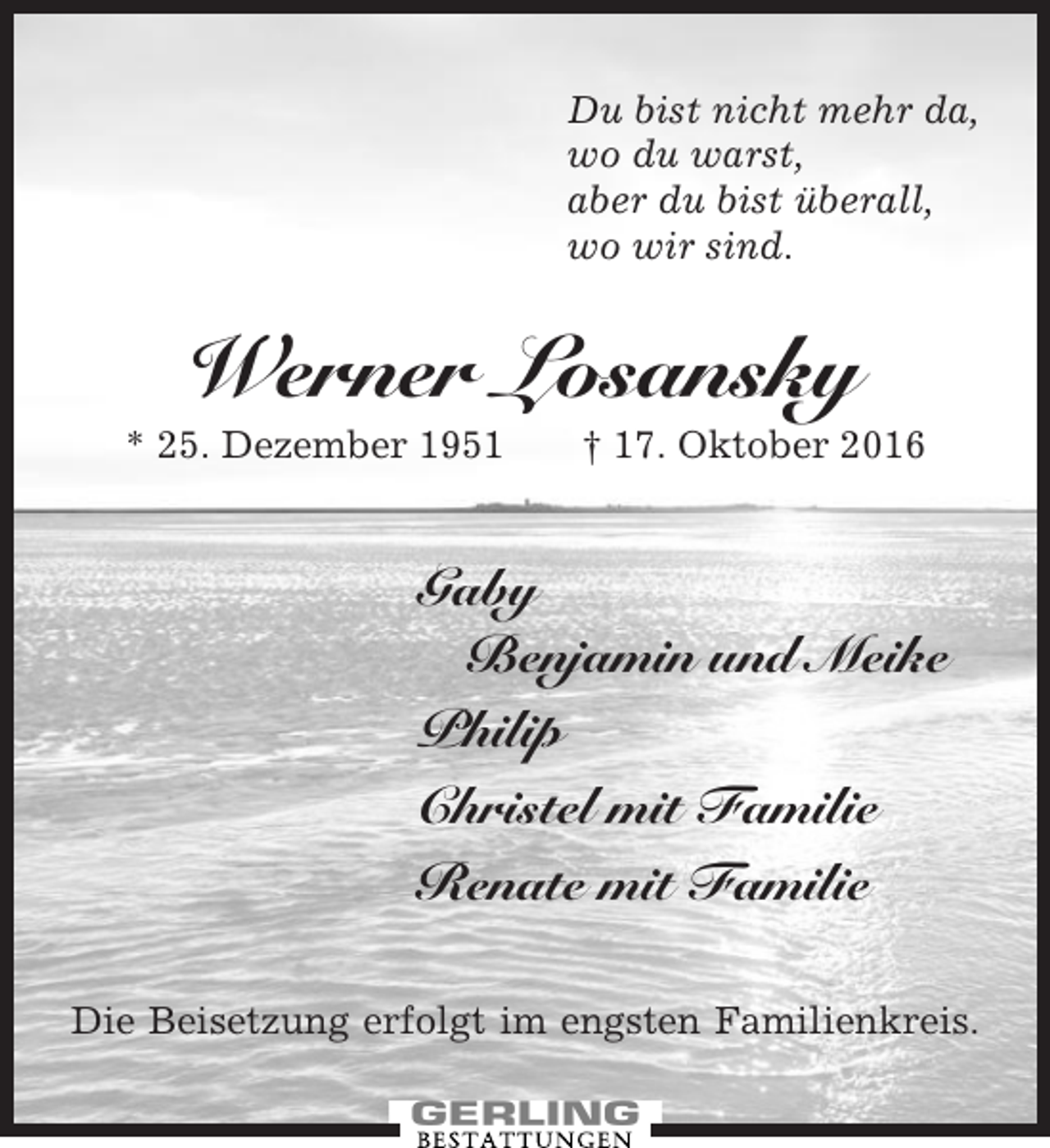 <p>Du bist nicht mehr da,<br />wo du warst,<br />aber du bist überall,<br />wo wir sind.</p><p>Werner Losansky<br />* 25. Dezember 1951</p><p>† 17. Oktober 2016</p><p>Gaby<br />Benjamin und Meike<br />Philip<br />Christel mit Familie<br />Renate mit Familie<br />Die Beisetzung erfolgt im engsten Familienkreis.</p>