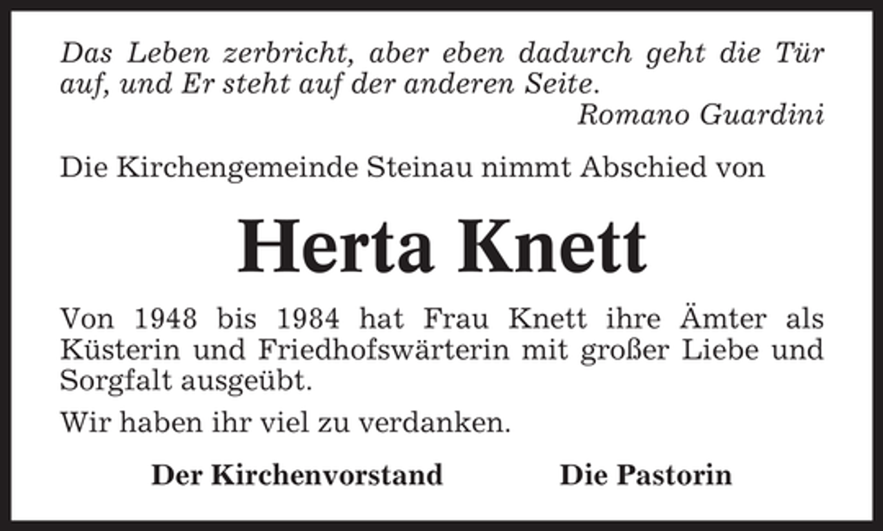 <p>Das Leben zerbricht, aber eben dadurch geht die Tür<br />auf, und Er steht auf der anderen Seite.<br />Romano Guardini<br />Die Kirchengemeinde Steinau nimmt Abschied von</p><p>Herta Knett<br />Von 1948 bis 1984 hat Frau Knett ihre Ämter als<br />Küsterin und Friedhofswärterin mit großer Liebe und<br />Sorgfalt ausgeübt.<br />Wir haben ihr viel zu verdanken.<br />Der Kirchenvorstand</p><p>Die Pastorin</p>