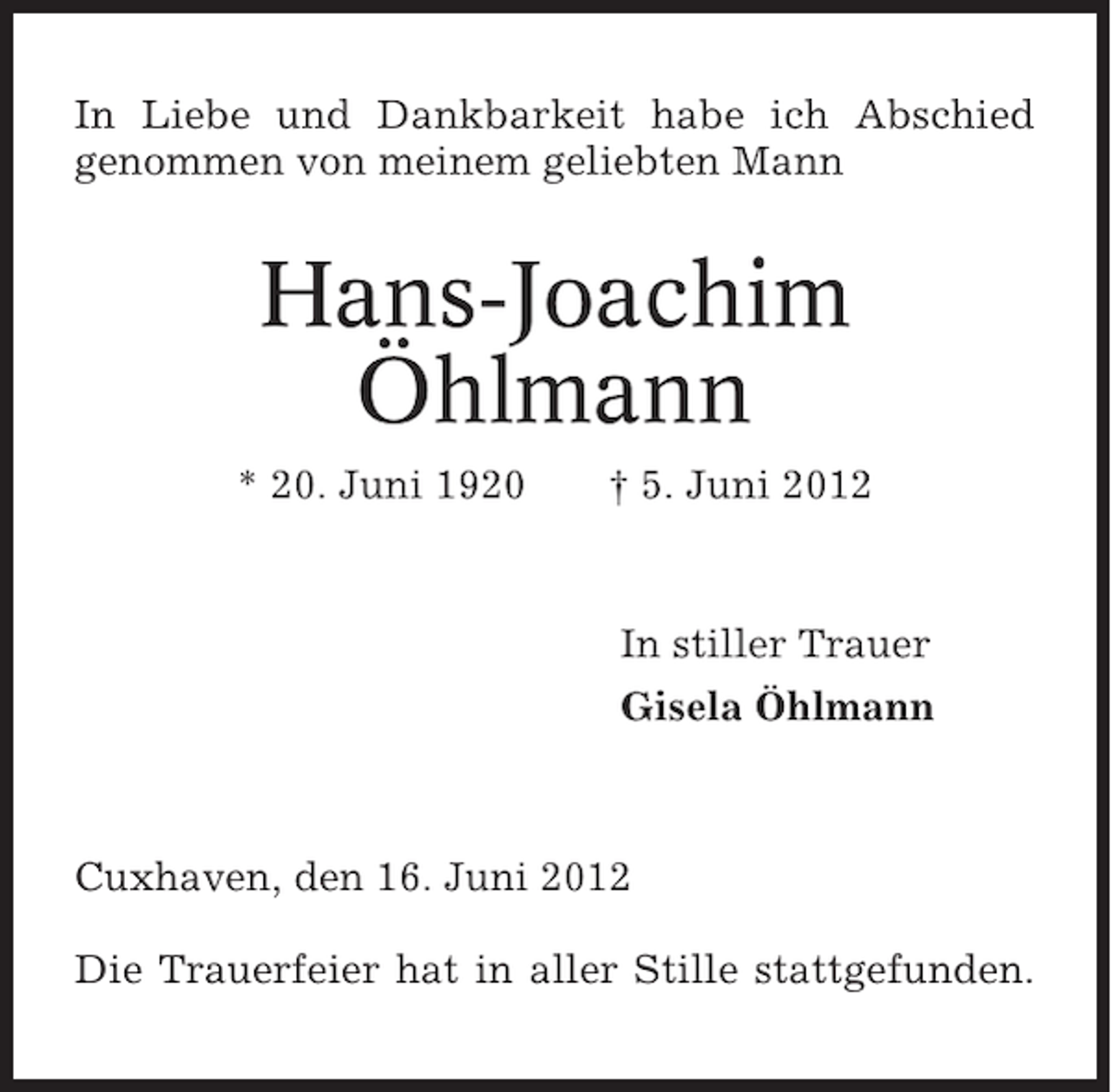 <p>In Liebe und Dankbarkeit habe ich Abschied<br />genommen von meinem geliebten Mann</p><p>Hans-Joachim<br />Öhlmann<br />* 20. Juni 1920</p><p>† 5. Juni 2012</p><p>In stiller Trauer<br />Gisela Öhlmann</p><p>Cuxhaven, den 16. Juni 2012<br />Die Trauerfeier hat in aller Stille stattgefunden.</p>