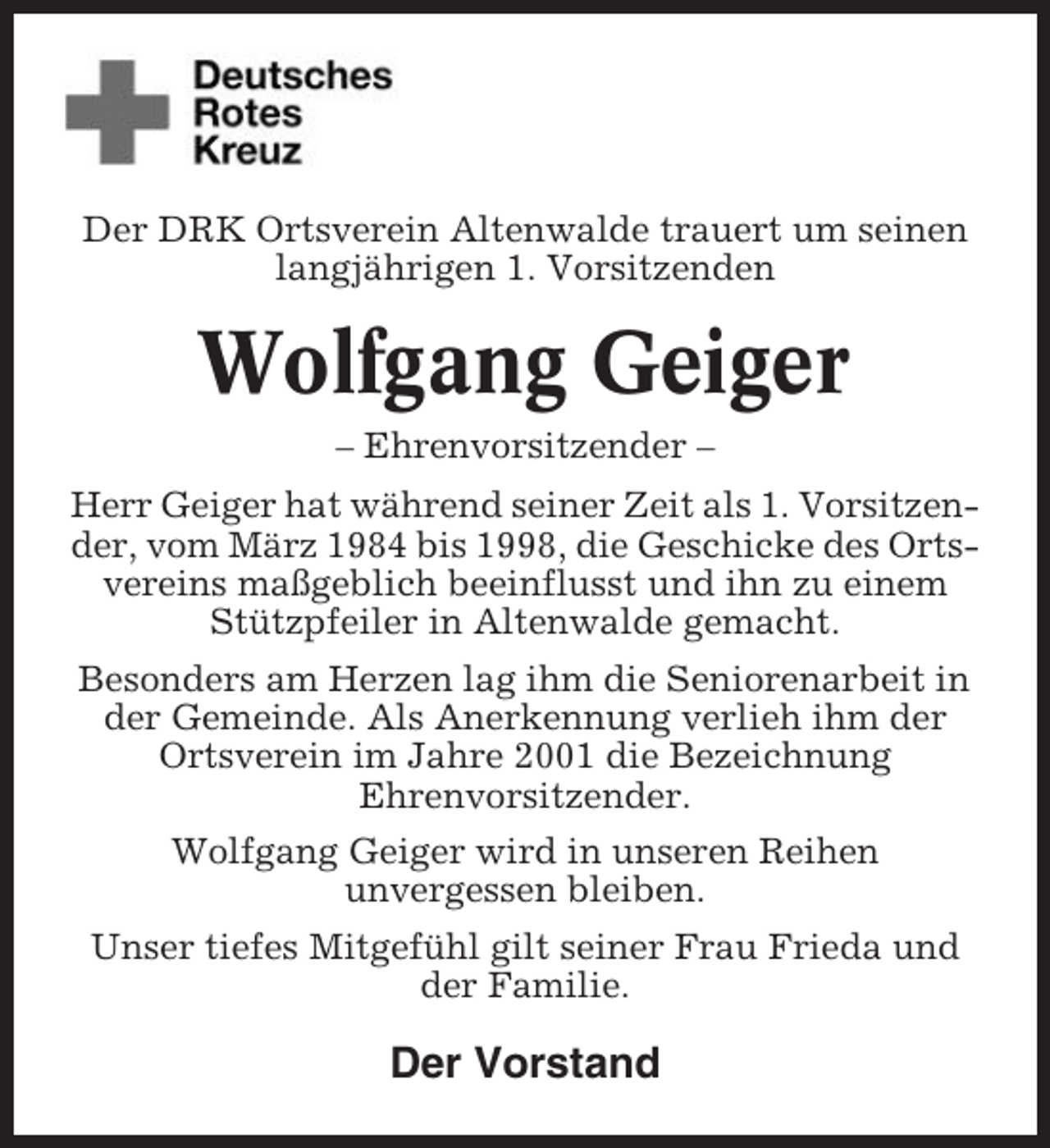 <p>Der DRK Ortsverein Altenwalde trauert um seinen<br />langjährigen 1. Vorsitzenden</p><p>Wolfgang Geiger<br />– Ehrenvorsitzender –<br />Herr Geiger hat während seiner Zeit als 1. Vorsitzender, vom März 1984 bis 1998, die Geschicke des Ortsvereins maßgeblich beeinflusst und ihn zu einem<br />Stützpfeiler in Altenwalde gemacht.<br />Besonders am Herzen lag ihm die Seniorenarbeit in<br />der Gemeinde. Als Anerkennung verlieh ihm der<br />Ortsverein im Jahre 2001 die Bezeichnung<br />Ehrenvorsitzender.<br />Wolfgang Geiger wird in unseren Reihen<br />unvergessen bleiben.<br />Unser tiefes Mitgefühl gilt seiner Frau Frieda und<br />der Familie.</p><p>Der Vorstand</p>