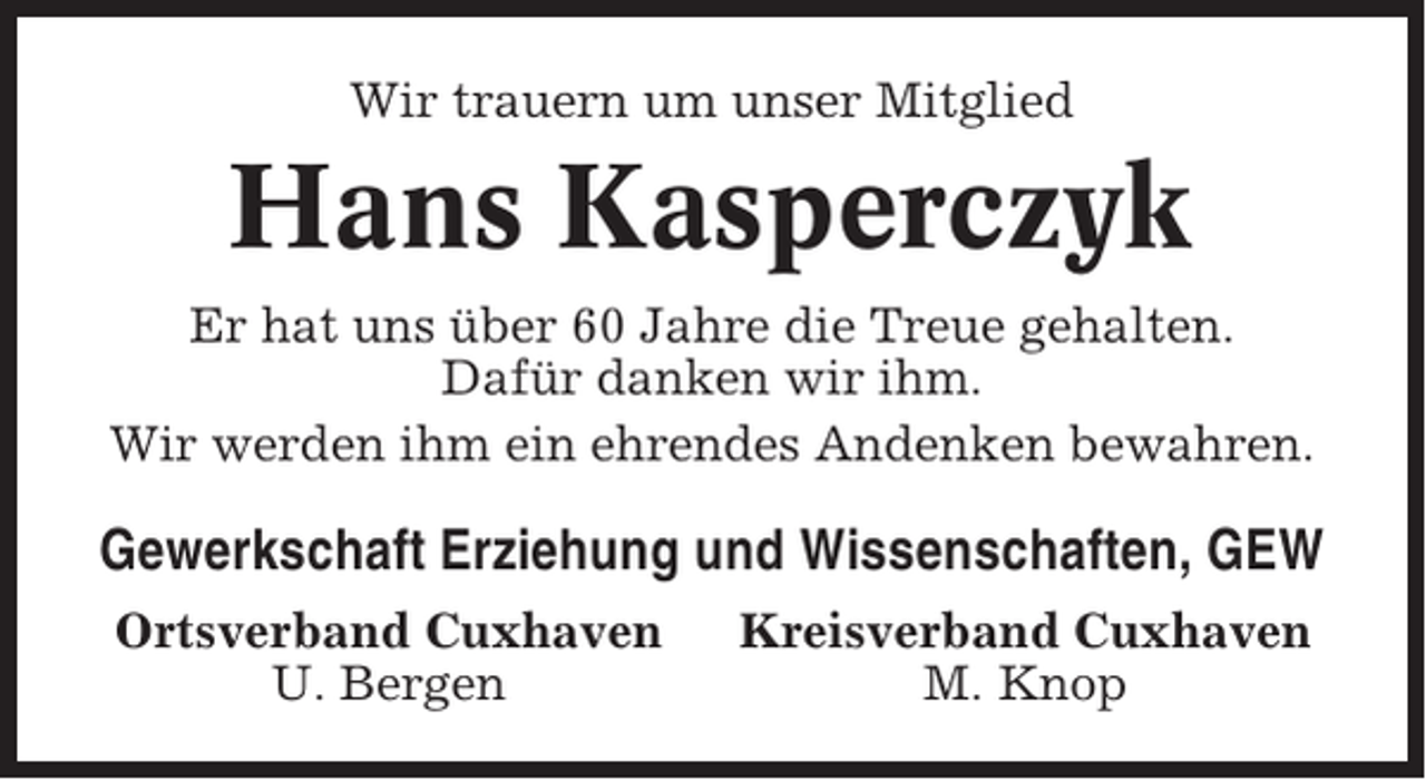 <p>Wir trauern um unser Mitglied</p><p>Hans Kasperczyk<br />Er hat uns über 60 Jahre die Treue gehalten.<br />Dafür danken wir ihm.<br />Wir werden ihm ein ehrendes Andenken bewahren.</p><p>Gewerkschaft Erziehung und Wissenschaften, GEW<br />Ortsverband Cuxhaven<br />U. Bergen</p><p>Kreisverband Cuxhaven<br />M. Knop</p>