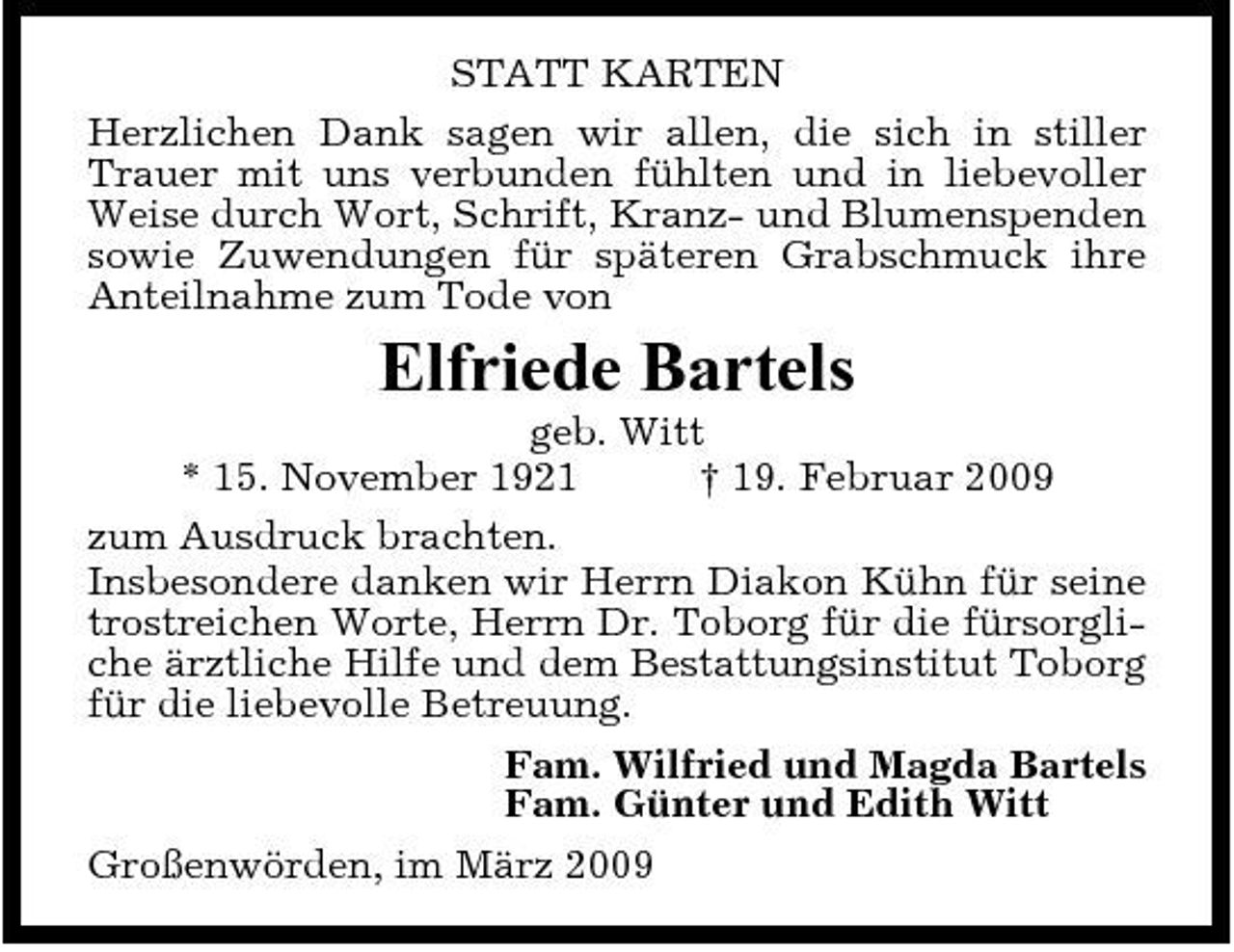 <p>STATT KARTEN Herzlichen Dank sagen wir allen, die sich in stiller Trauer mit uns verbunden fühlten und in liebevoller Weise durch Wort, Schrift, Kranz- und Blumenspenden sowie Zuwendungen für späteren Grabschmuck ihre Anteilnahme zum Tode von</p><p>Elfriede Bartels<br />geb. Witt * 15. November 1921 † 19. Februar 2009 zum Ausdruck brachten. Insbesondere danken wir Herrn Diakon Kühn für seine trostreichen Worte, Herrn Dr. Toborg für die fürsorgliche ärztliche Hilfe und dem Bestattungsinstitut Toborg für die liebevolle Betreuung. Fam. Wilfried und Magda Bartels Fam. Günter und Edith Witt Großenwörden, im März 2009</p>