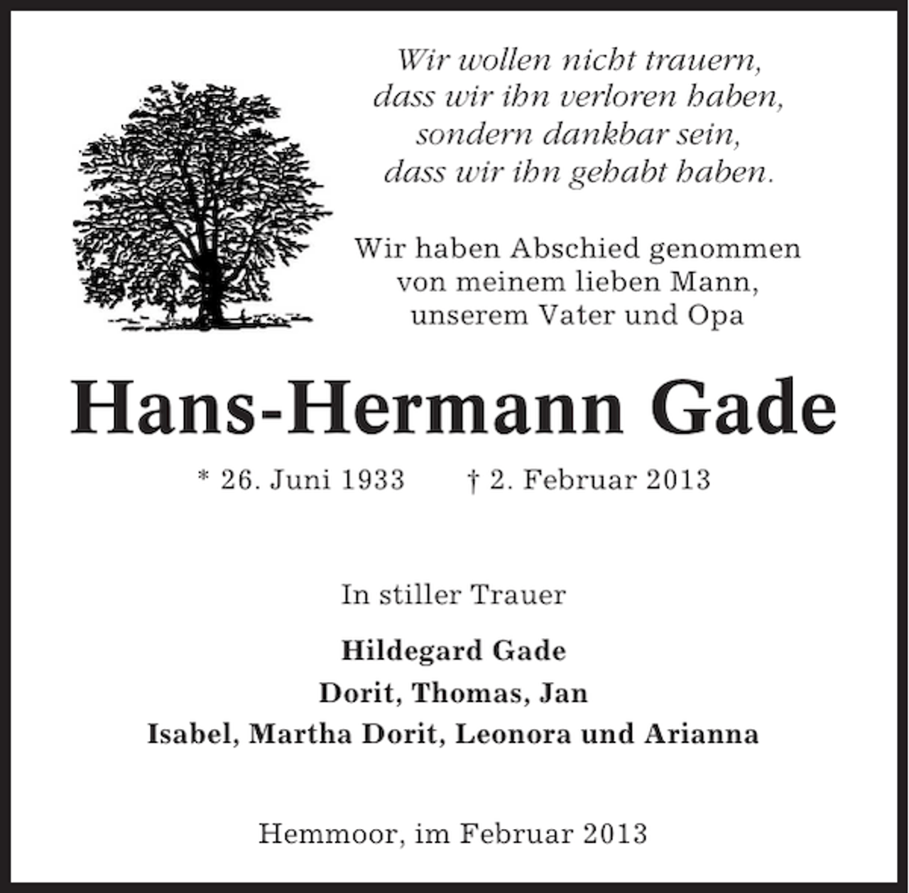 <p>Wir wollen nicht trauern,<br />dass wir ihn verloren haben,<br />sondern dankbar sein,<br />dass wir ihn gehabt haben.<br />Wir haben Abschied genommen<br />von meinem lieben Mann,<br />unserem Vater und Opa</p><p>Hans-Hermann Gade<br />* 26. Juni 1933</p><p>† 2. Februar 2013</p><p>In stiller Trauer<br />Hildegard Gade<br />Dorit, Thomas, Jan<br />Isabel, Martha Dorit, Leonora und Arianna<br />Hemmoor, im Februar 2013</p>