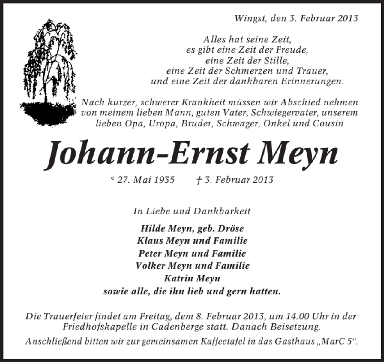 <p>Wingst, den 3. Februar 2013<br />Alles hat seine Zeit,<br />es gibt eine Zeit der Freude,<br />eine Zeit der Stille,<br />eine Zeit der Schmerzen und Trauer,<br />und eine Zeit der dankbaren Erinnerungen.<br />Nach kurzer, schwerer Krankheit müssen wir Abschied nehmen<br />von meinem lieben Mann, guten Vater, Schwiegervater, unserem<br />lieben Opa, Uropa, Bruder, Schwager, Onkel und Cousin</p><p>Johann-Ernst Meyn<br />* 27. Mai 1935</p><p>† 3. Februar 2013</p><p>In Liebe und Dankbarkeit<br />Hilde Meyn, geb. Dröse<br />Klaus Meyn und Familie<br />Peter Meyn und Familie<br />Volker Meyn und Familie<br />Katrin Meyn<br />sowie alle, die ihn lieb und gern hatten.<br />Die Trauerfeier findet am Freitag, dem 8. Februar 2013, um 14.00 Uhr in der<br />Friedhofskapelle in Cadenberge statt. Danach Beisetzung.<br />Anschließend bitten wir zur gemeinsamen Kaffeetafel in das Gasthaus „MarC 5“.</p>