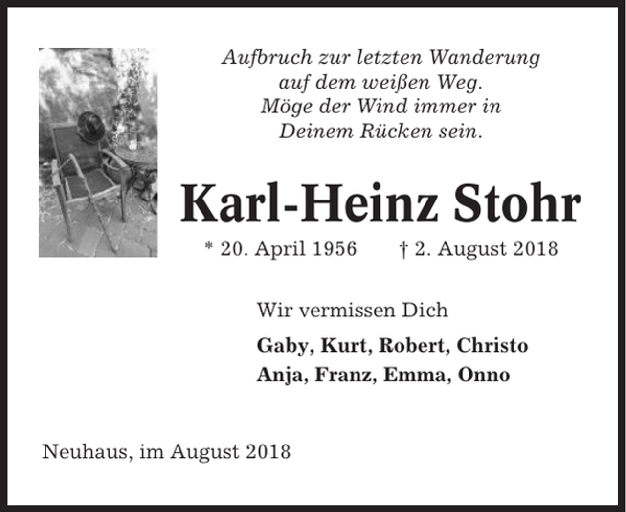<p>Aufbruch zur letzten Wanderung<br />auf dem weißen Weg.<br />Möge der Wind immer in<br />Deinem Rücken sein.</p><p>Karl-Heinz Stohr<br />* 20. April 1956</p><p>† 2. August 2018</p><p>Wir vermissen Dich<br />Gaby, Kurt, Robert, Christo<br />Anja, Franz, Emma, Onno</p><p>Neuhaus, im August 2018</p>
