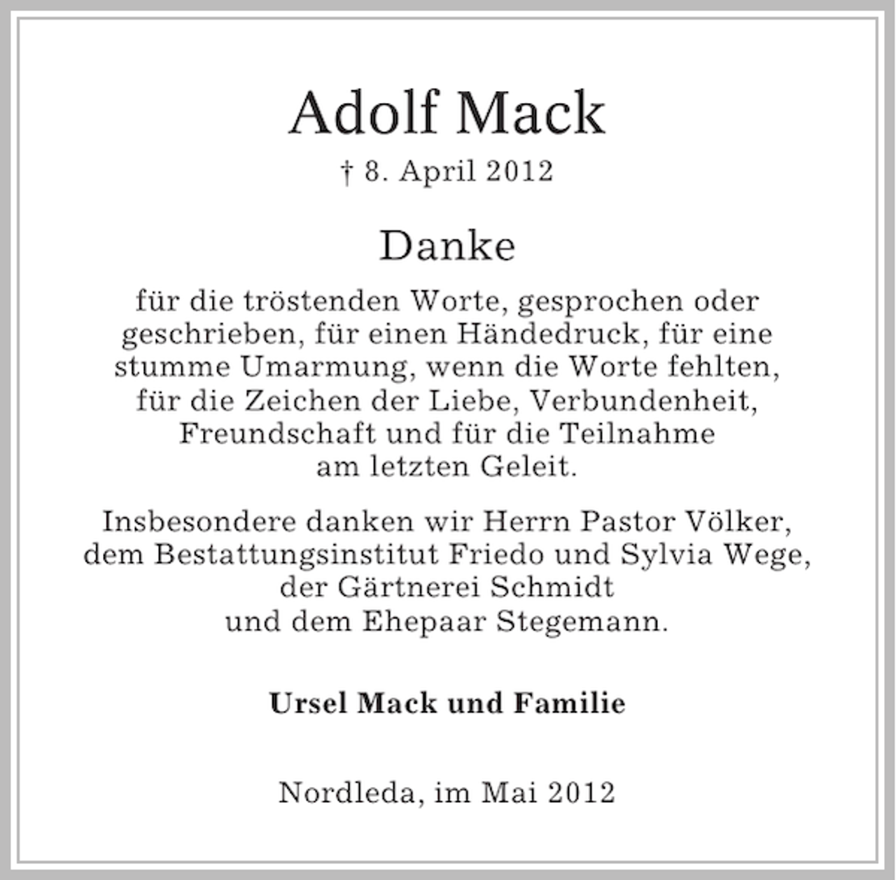 <p>Adolf Mack<br />† 8. April 2012</p><p>Danke<br />für die tröstenden Worte, gesprochen oder<br />geschrieben, für einen Händedruck, für eine<br />stumme Umarmung, wenn die Worte fehlten,<br />für die Zeichen der Liebe, Verbundenheit,<br />Freundschaft und für die Teilnahme<br />am letzten Geleit.<br />Insbesondere danken wir Herrn Pastor Völker,<br />dem Bestattungsinstitut Friedo und Sylvia Wege,<br />der Gärtnerei Schmidt<br />und dem Ehepaar Stegemann.<br />Ursel Mack und Familie<br />Nordleda, im Mai 2012</p>