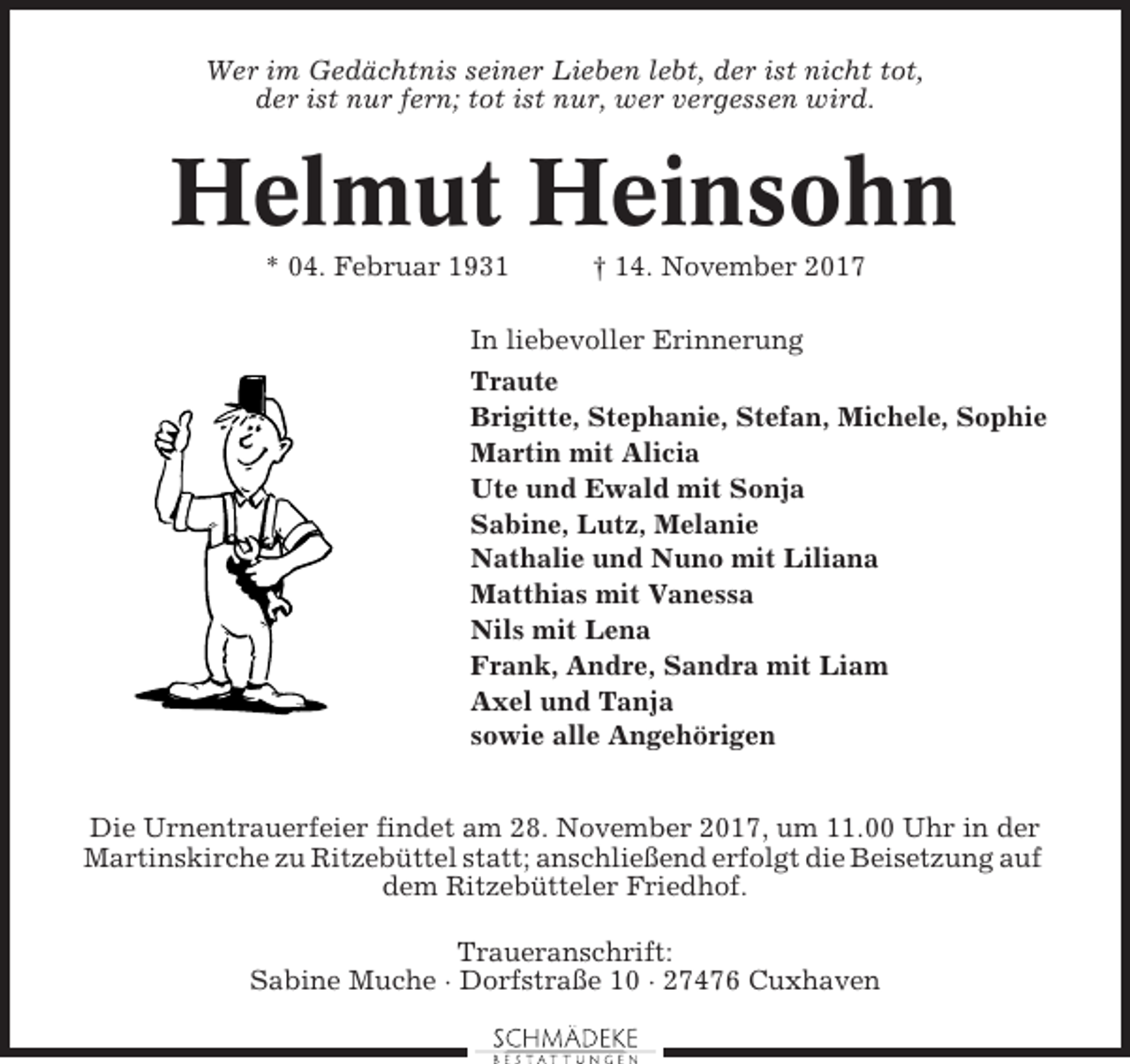 <p>Wer im Gedächtnis seiner Lieben lebt, der ist nicht tot,<br />der ist nur fern; tot ist nur, wer vergessen wird.</p><p>Helmut Heinsohn<br />* 04. Februar 1931</p><p>† 14. November 2017</p><p>In liebevoller Erinnerung<br />Traute<br />Brigitte, Stephanie, Stefan, Michele, Sophie<br />Martin mit Alicia<br />Ute und Ewald mit Sonja<br />Sabine, Lutz, Melanie<br />Nathalie und Nuno mit Liliana<br />Matthias mit Vanessa<br />Nils mit Lena<br />Frank, Andre, Sandra mit Liam<br />Axel und Tanja<br />sowie alle Angehörigen<br />Die Urnentrauerfeier findet am 28. November 2017, um 11.00 Uhr in der<br />Martinskirche zu Ritzebüttel statt; anschließend erfolgt die Beisetzung auf<br />dem Ritzebütteler Friedhof.<br />Traueranschrift:<br />Sabine Muche · Dorfstraße 10 · 27476 Cuxhaven</p>